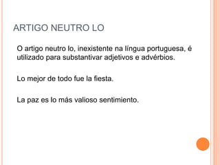 ARTIGO NEUTRO LO
O artigo neutro lo, inexistente na língua portuguesa, é
utilizado para substantivar adjetivos e advérbios.
Lo mejor de todo fue la fiesta.
La paz es lo más valioso sentimiento.
 