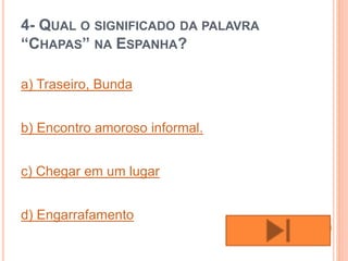 4- QUAL O SIGNIFICADO DA PALAVRA
“CHAPAS” NA ESPANHA?
a) Traseiro, Bunda
b) Encontro amoroso informal.
c) Chegar em um lugar
d) Engarrafamento
 