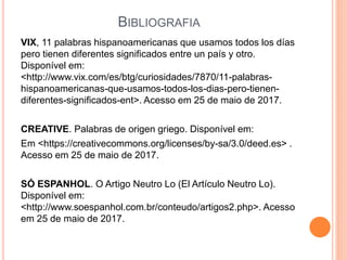 BIBLIOGRAFIA
VIX, 11 palabras hispanoamericanas que usamos todos los días
pero tienen diferentes significados entre un país y otro.
Disponível em:
<http://www.vix.com/es/btg/curiosidades/7870/11-palabras-
hispanoamericanas-que-usamos-todos-los-dias-pero-tienen-
diferentes-significados-ent>. Acesso em 25 de maio de 2017.
CREATIVE. Palabras de origen griego. Disponível em:
Em <https://creativecommons.org/licenses/by-sa/3.0/deed.es> .
Acesso em 25 de maio de 2017.
SÓ ESPANHOL. O Artigo Neutro Lo (El Artículo Neutro Lo).
Disponível em:
<http://www.soespanhol.com.br/conteudo/artigos2.php>. Acesso
em 25 de maio de 2017.
 