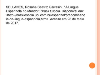 SELLANES, Rosana Beatriz Garrasini. "A Língua
Espanhola no Mundo"; Brasil Escola. Disponível em:
<http://brasilescola.uol.com.br/espanhol/predominanc
ia-da-lingua-espanhola.htm>. Acesso em 25 de maio
de 2017.
 