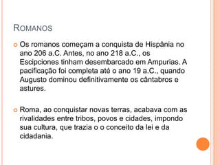 ROMANOS
 Os romanos começam a conquista de Hispânia no
ano 206 a.C. Antes, no ano 218 a.C., os
Escipciones tinham desembarcado em Ampurias. A
pacificação foi completa até o ano 19 a.C., quando
Augusto dominou definitivamente os cântabros e
astures.
 Roma, ao conquistar novas terras, acabava com as
rivalidades entre tribos, povos e cidades, impondo
sua cultura, que trazia o o conceito da lei e da
cidadania.
 