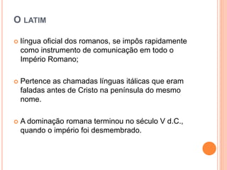 O LATIM
 língua oficial dos romanos, se impôs rapidamente
como instrumento de comunicação em todo o
Império Romano;
 Pertence as chamadas línguas itálicas que eram
faladas antes de Cristo na península do mesmo
nome.
 A dominação romana terminou no século V d.C.,
quando o império foi desmembrado.
 