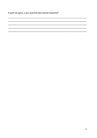 11	
  
	
   	
  
A partir de agora, o que você fará para estudar Espanhol?
________________________________________________________________________
________________________________________________________________________
________________________________________________________________________
________________________________________________________________________
________________________________________________________________________
 