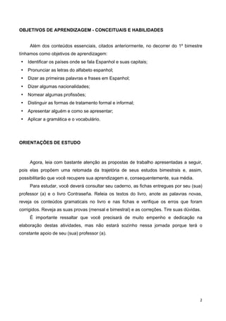 2	
  
	
   	
  
OBJETIVOS DE APRENDIZAGEM - CONCEITUAIS E HABILIDADES
Além dos conteúdos essenciais, citados anteriormente, no decorrer do 1º bimestre
tínhamos como objetivos de aprendizagem:
• Identificar os países onde se fala Espanhol e suas capitais;
• Pronunciar as letras do alfabeto espanhol;
• Dizer as primeiras palavras e frases em Espanhol;
• Dizer algumas nacionalidades;
• Nomear algumas profissões;
• Distinguir as formas de tratamento formal e informal;
• Apresentar alguém e como se apresentar;
• Aplicar a gramática e o vocabulário.
ORIENTAÇÕES DE ESTUDO
Agora, leia com bastante atenção as propostas de trabalho apresentadas a seguir,
pois elas propõem uma retomada da trajetória de seus estudos bimestrais e, assim,
possibilitarão que você recupere sua aprendizagem e, consequentemente, sua média.
Para estudar, você deverá consultar seu caderno, as fichas entregues por seu (sua)
professor (a) e o livro Contraseña. Releia os textos do livro, anote as palavras novas,
reveja os conteúdos gramaticais no livro e nas fichas e verifique os erros que foram
corrigidos. Reveja as suas provas (mensal e bimestral) e as correções. Tire suas dúvidas.
É importante ressaltar que você precisará de muito empenho e dedicação na
elaboração destas atividades, mas não estará sozinho nessa jornada porque terá o
constante apoio de seu (sua) professor (a).
 