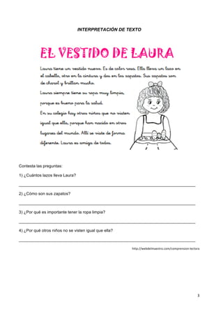 3	
  
	
   	
  
INTERPRETACIÓN DE TEXTO
	
  
Contesta las preguntas:
1) ¿Cuántos lazos lleva Laura?
_____________________________________________________________________________
2) ¿Cómo son sus zapatos?
_____________________________________________________________________________
3) ¿Por qué es importante tener la ropa limpia?
_____________________________________________________________________________
4) ¿Por qué otros niños no se visten igual que ella?
_____________________________________________________________________________
http://webdelmaestro.com/comprension-­‐lectora	
  
 