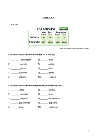 4	
  
	
   	
  
EJERCICIOS
1. Artículos
https://br.pinterest.com/pin/3659243420720895/
Completa con los artículos definidos (el-la-los-las).
1) ________ calculadora 6) _______ libros
2) ________ compás 7) _______ reglas
3) ________ gomas 8) _______ silla
4) _______ cuaderno 9) _______ tijeras
5) _______ estuche 10) _______ pizarra
Completa con los artículos indefinidos (un-unos-una-unas).
1) ________ bloc 6) _______ mochila
2) ________ carpetas 7) _______ tizas
3) ________ bolígrafo 8) _______ enciclopedia
4) _______ pegamentos 9) _______ papelera
5) _______ lápiz 10) _______ lapiceros
 
