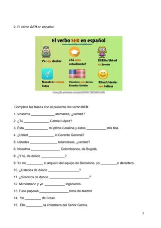 5	
  
	
   	
  
2. El verbo SER en español:
https://br.pinterest.com/pin/328551735294174562/	
  
	
  
	
  Completa las frases con el presente del verbo SER.
1. Vosotros _____________ alemanes, ¿verdad?
2. ¿Tú ______________ Gabriel López?
3. Ésta _____________ mi prima Catalina y éstos ___________ mis tíos.
4. ¿Usted ______________ el Gerente General?
5. Ustedes _______________ tailandesas, ¿verdad?
6. Nosotros ________________ Colombianos, de Bogotá.
8. ¿Y tú, de dónde _____________?
9. Yo no _________ el arquero del equipo de Barcelona, yo _________el delantero.
10. ¿Ustedes de dónde _________________?
11. ¿Vosotros de dónde ______________________?
12. Mi hermano y yo ___________ ingenieros.
13. Esos papeles ________________ fotos de Madrid.
14. Yo _________ de Brasil.
15. Ella _________ la enfermera del Señor García.
 