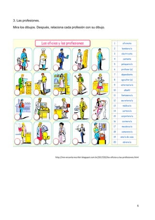 6	
  
	
   	
  
3. Las profesiones.
Mira los dibujos. Después, relaciona cada profesión con su dibujo.
	
  
http://me-­‐encanta-­‐escribir.blogspot.com.br/2017/02/los-­‐oficios-­‐y-­‐las-­‐profesiones.html	
  
 