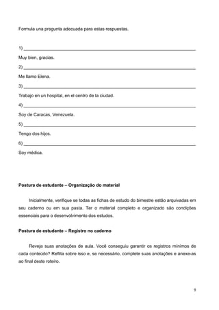9	
  
	
   	
  
Formula una pregunta adecuada para estas respuestas.
1) ______________________________________________________________________
Muy bien, gracias.
2) ______________________________________________________________________
Me llamo Elena.
3) ______________________________________________________________________
Trabajo en un hospital, en el centro de la ciudad.
4) ______________________________________________________________________
Soy de Caracas, Venezuela.
5) ______________________________________________________________________
Tengo dos hijos.
6) ______________________________________________________________________
Soy médica.
Postura de estudante – Organização do material
Inicialmente, verifique se todas as fichas de estudo do bimestre estão arquivadas em
seu caderno ou em sua pasta. Ter o material completo e organizado são condições
essenciais para o desenvolvimento dos estudos.
Postura de estudante – Registro no caderno
Reveja suas anotações de aula. Você conseguiu garantir os registros mínimos de
cada conteúdo? Reflita sobre isso e, se necessário, complete suas anotações e anexe-as
ao final deste roteiro.
 