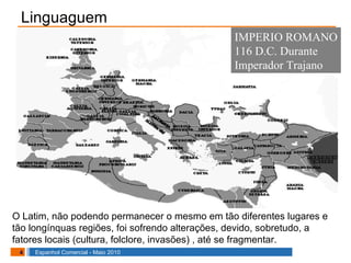 Linguaguem O Latim, não podendo permanecer o mesmo em tão diferentes lugares e tão longínquas regiões, foi sofrendo alterações, devido, sobretudo, a fatores locais (cultura, folclore, invasões) , até se fragmentar. IMPERIO ROMANO 116 D.C. Durante  Imperador Trajano 