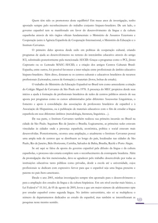 Quem têm sido os promotores deste equilíbrio? Em meus anos de investigação, tenho
apostado sempre pelo reconhecimento do trabalho conjunto hispano-brasileiro. De um lado, o
governo espanhol tem se manifestado em favor do desenvolvimento da língua e da cultura
espanholas através de três órgãos oficiais fundamentais: o Ministério de Assuntos Exteriores e
Cooperação junto à Agência Espanhola de Cooperação Internacional, o Ministério da Educação e o
Instituto Cervantes.
O primeiro deles apostou desde cedo em políticas de cooperação cultural, criando
programas de ajuda ao desenvolvimento no terreno do intercâmbio educativo através do antigo
ICI, substituído posteriormente pela mencionada AECID. Graças a programas como o PCI, Jóvenes
Cooperantes ou os Lectorados MAEC-AECID, e a criação dos antigos Centros Culturais BrasilEspanha, entre outros, foi possível favorecer a inter-relação entre profissionais do âmbito educativo
hispano-brasileiro. Além disso, dotaram-se os centros culturais e educativos brasileiros de recursos
profissionais (Leitorados, cursos de formação) e materiais (livros, bolsas de estudo).
O trabalho do Ministério da Educação Espanhol no Brasil tem como antecedente a criação
do Colégio Miguel de Cervantes de São Paulo em 1978. A presença do MEC propiciou desde seus
inícios a ajuda à formação de profissionais brasileiros de redes de centros públicos através de sua
aposta por programas como os cursos administrados pelas diferentes Assessorias Linguísticas, o
fomento e apoio à consolidação das associações de professores brasileiros de espanhol e à
Associação de Hispanistas, ou à publicação de materiais educativos com o fim de estudar a língua
espanhola em seus diferentes âmbitos (metodologia, literatura, linguística…).
De sua parte, o Instituto Cervantes também realizou sua primeira incursão no Brasil na
cidade de São Paulo. Seguiram Rio de Janeiro e Brasília. Logicamente, as primeiras sedes estavam
vinculadas às cidades onde a presença espanhola, econômica, política e social estavam mais
desenvolvidas. Posteriormente, ocorreu uma ampliação, e atualmente o Instituto Cervantes possui
uma ampla rede de centros que se distribuem ao longo do país, localizadas nas cidades de São
Paulo, Rio de Janeiro, Belo Horizonte, Curitiba, Salvador de Bahia, Brasília, Recife e Porto Alegre.
Se até aqui se falou da aposta do governo espanhol pela difusão da língua e da cultura
espanholas, o processo não estaria completo sem o reconhecimento da contraparte brasileira. Além
da promulgação das leis mencionadas, deve-se agradecer pelo trabalho desenvolvido por todas as
instituições educativas tanto públicas como privadas, desde a escola até a universidade, cujos
profissionais se dedicam com expressivo fervor para que o espanhol seja uma língua presente e
patente no país ibero-americano.
Desde o ano 2001, minhas investigações sempre têm apontado para o desenvolvimento e
para a ampliação dos estudos da língua e da cultura hispânicas. Em um nível escolar mais básico, a
Lei Federal n° 11.161, de 05 de agosto de 2005, levou a que um maior número de adolescentes opte
por estudar espanhol como segunda língua. No âmbito universitário, não só se multiplicou o
número de departamentos dedicados ao estudo do espanhol, mas também se intensificaram as
pesquisas neste mesmo sentido.

 