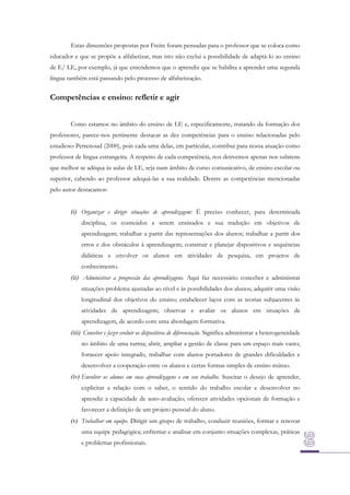 Estas dimensões propostas por Freire foram pensadas para o professor que se coloca como
educador e que se propõe a alfabetizar, mas isto não exclui a possibilidade de adaptá-lo ao ensino
de E/ LE, por exemplo, já que entendemos que o aprendiz que se habilita a aprender uma segunda
língua também está passando pelo processo de alfabetização.

Competências e ensino: refletir e agir
Como estamos no âmbito do ensino de LE e, especificamente, tratando da formação dos
professores, parece-nos pertinente destacar as dez competências para o ensino relacionadas pelo
estudioso Perrenoud (2000), pois cada uma delas, em particular, contribui para nossa atuação como
professor de língua estrangeira. A respeito de cada competência, nos detivemos apenas nos subitens
que melhor se adéqua às aulas de LE, seja num âmbito de curso comunicativo, de ensino escolar ou
superior, cabendo ao professor adequá-las a sua realidade. Dentre as competências mencionadas
pelo autor destacamos:
(i) Organizar e dirigir situações de aprendizagem: É preciso conhecer, para determinada
disciplina, os conteúdos a serem ensinados e sua tradução em objetivos de
aprendizagem; trabalhar a partir das representações dos alunos; trabalhar a partir dos
erros e dos obstáculos à aprendizagem; construir e planejar dispositivos e sequências
didáticas e envolver os alunos em atividades de pesquisa, em projetos de
conhecimento.
(ii) Administrar a progressão das aprendizagens. Aqui faz necessário conceber e administrar
situações-problema ajustadas ao nível e às possibilidades dos alunos; adquirir uma visão
longitudinal dos objetivos do ensino; estabelecer laços com as teorias subjacentes às
atividades de aprendizagem; observar e avaliar os alunos em situações de
aprendizagem, de acordo com uma abordagem formativa.
(iii) Conceber e fazer evoluir os dispositivos de diferenciação. Significa administrar a heterogeneidade
no âmbito de uma turma; abrir, ampliar a gestão de classe para um espaço mais vasto;
fornecer apoio integrado, trabalhar com alunos portadores de grandes dificuldades e
desenvolver a cooperação entre os alunos e certas formas simples de ensino mútuo.
(iv) Envolver os alunos em suas aprendizagens e em seu trabalho. Suscitar o desejo de aprender,
explicitar a relação com o saber, o sentido do trabalho escolar e desenvolver no
aprendiz a capacidade de auto-avaliação; oferecer atividades opcionais de formação e
favorecer a definição de um projeto pessoal do aluno.
(v) Trabalhar em equipe. Dirigir um grupo de trabalho, conduzir reuniões, formar e renovar
uma equipe pedagógica; enfrentar e analisar em conjunto situações complexas, práticas
e problemas profissionais.

 
