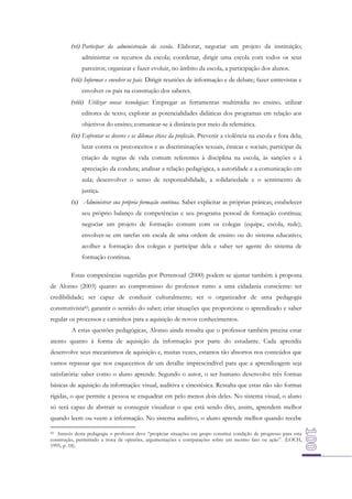 (vi) Participar da administração da escola. Elaborar, negociar um projeto da instituição;
administrar os recursos da escola; coordenar, dirigir uma escola com todos os seus
parceiros; organizar e fazer evoluir, no âmbito da escola, a participação dos alunos.
(vii) Informar e envolver os pais. Dirigir reuniões de informação e de debate; fazer entrevistas e
envolver os pais na construção dos saberes.
(viii) Utilizar novas tecnologias: Empregar as ferramentas multimídia no ensino, utilizar
editores de texto; explorar as potencialidades didáticas dos programas em relação aos
objetivos do ensino; comunicar-se à distância por meio da telemática.
(ix) Enfrentar os deveres e os dilemas éticos da profissão. Prevenir a violência na escola e fora dela;
lutar contra os preconceitos e as discriminações sexuais, étnicas e sociais; participar da
criação de regras de vida comum referentes à disciplina na escola, às sanções e à
apreciação da conduta; analisar a relação pedagógica, a autoridade e a comunicação em
aula; desenvolver o senso de responsabilidade, a solidariedade e o sentimento de
justiça.
(x) Administrar sua própria formação contínua. Saber explicitar as próprias práticas; estabelecer
seu próprio balanço de competências e seu programa pessoal de formação contínua;
negociar um projeto de formação comum com os colegas (equipe, escola, rede);
envolver-se em tarefas em escala de uma ordem de ensino ou do sistema educativo;
acolher a formação dos colegas e participar dela e saber ser agente do sistema de
formação contínua.
Estas competências sugeridas por Perrenoud (2000) podem se ajustar também à proposta
de Alonso (2003) quanto ao compromisso do professor rumo a uma cidadania consciente: ter
credibilidade; ser capaz de conduzir culturalmente; ser o organizador de uma pedagogia
construtivista42; garantir o sentido do saber; criar situações que proporcione o aprendizado e saber
regular os processos e caminhos para a aquisição de novos conhecimentos.
A estas questões pedagógicas, Alonso ainda ressalta que o professor também precisa estar
atento quanto à forma de aquisição da informação por parte do estudante. Cada aprendiz
desenvolve seus mecanismos de aquisição e, muitas vezes, estamos tão absortos nos conteúdos que
vamos repassar que nos esquecemos de um detalhe imprescindível para que a aprendizagem seja
satisfatória: saber como o aluno aprende. Segundo o autor, o ser humano desenvolve três formas
básicas de aquisição da informação: visual, auditiva e cinestésica. Ressalta que estas não são formas
rígidas, o que permite a pessoa se enquadrar em pelo menos dois deles. No sistema visual, o aluno
só será capaz de abstrair se conseguir visualizar o que está sendo dito, assim, aprendem melhor
quando leem ou veem a informação. No sistema auditivo, o aluno aprende melhor quando recebe
Através desta pedagogia o professor deve “propiciar situações em grupo constitui condição de progresso para esta
construção, permitindo a troca de opiniões, argumentações e comparações sobre um mesmo fato ou ação”. (LOCH,
1995, p. 18).
42

 