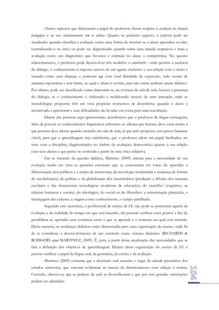 Outros aspectos que direcionam o papel do professor, dizem respeito à avaliação da situação
pedagógica e ao seu relacionamento com os alunos. Quanto ao primeiro aspecto, o professor pode ser
classificador, quando classifica a avaliação como uma forma de mostrar se o aluno aprendeu ou não,
centralizando-a no erro; ou pode ser diagnosticador, quando toma uma atitude respeitosa e trata a
avaliação como um diagnóstico que favorece e estimula no aluno a competência. No quesito
relacionamento, o professor pode desenvolver três modelos: o autoritário - onde persiste a ausência
do diálogo, o conhecimento é imposto através de um agente exclusivo e sua relação com o aluno é
tomado como uma disputa; o permissivo age com total liberdade de expressão, tudo ocorre de
maneira espontânea e sem limite, no qual o aluno é ouvido, mas não existe nenhum ajuste didático.
Por último, pode ser classificado como democrático se, na vivência de sala de aula, houver a presença
do diálogo; se o conhecimento é elaborado e reelaborado através de uma interação onde as
metodologias propostas têm em vista propiciar momentos de descoberta; quando o aluno é
incentivado a questionar e suas dificuldades são levadas em conta para uma reavaliação.
Diante das posturas aqui apresentadas, acreditamos que o professor de língua estrangeira,
além de possuir os conhecimentos linguísticos referentes ao idioma que leciona, deve estar atento a
que postura deve adotar quando atuando em sala de aula, já que pelo proposto, nos parece bastante
viável, para que a aprendizagem seja satisfatória, que o professor adote um papel facilitador, no
trato com a disciplina; diagnosticador no âmbito da avaliação; democrático quanto à sua relação
com seus alunos e que pense no conteúdo a partir de uma ótica subjetiva.
Em se tratando da questão didática, Martinez (2009) orienta para a necessidade de sua
evolução tendo em vista as questões exteriores que se concentram em torno do aprendiz: a
diferenciação dos públicos e a noção de autonomia; da tecnologia (multimídia e mudança de formas
de escolarização); do político e da globalização dos intercâmbios (produção e difusão dos manuais
escolares e das ferramentas tecnológicas modernas de educação); do científico (cognitivo, as
ciências humanas e sociais); do ideológico, do social ou do filosófico: a comunicação planetária, a
mestiçagem das culturas, a viagem como conhecimento, o tempo partilhado.
Seguindo este raciocínio, o profissional de ensino de LE não pode se posicionar aquém da
evolução e da realidade do tempo em que está inserido, daí precisar verificar estes pontos a fim de
possibilitar ao aprendiz uma coerência entre o que se aprende e o contexto no qual está inserido.
Desta maneira, as mudanças didáticas estão direcionadas para uma organização de ensino, onde há
de se considerar o desenvolvimento de um currículo como sistema dinâmico (RICHARDS &
RODGERS apud MARTINEZ, 2009). É, pois, a partir dessa atualização das necessidades que se
fará a definição dos objetivos de aprendizagem. Dentro dessa organização do ensino de LE é
preciso verificar o papel da língua oral, da gramática, da escrita e da avaliação.
Martinez (2009) comenta que a descrição oral assumiu o lugar da atitude prescritiva dos
estudos anteriores, que visavam evidenciar as marcas de distanciamento com relação à norma.
Contudo, observa-se que as práticas de aula se diversificaram e que por isso grandes orientações
podem ser admitidas:

 