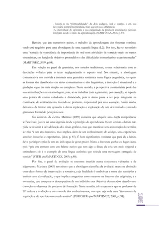 - Insiste-se na “permeabilidade” de dois códigos, oral e escrito, e em sua
necessária complementaridade, mais que em suas diferenças.
-A criatividade do aprendiz e sua capacidade de produzir enunciados pessoais
intervêm desde o início da aprendizagem. (MARTINEZ, 2009, p. 84)

Ressalta que em numerosos países, o trabalho da aprendizagem dos fonemas continua
sendo pré-requisito para uma abordagem de uma segunda língua (L2). Por isso, faz-se necessário
uma “tomada de consciência da importância do oral com atividades de correção mais ou menos
sistemáticas, em função de objetivos pretendidos e das dificuldades comunicativas experimentadas”
(MARTINEZ, 2009, p.84).
Em relação ao papel da gramática, nos estudos tradicionais, estava relacionada com as
descrições voltadas para o texto negligenciando o aspecto oral. No entanto, a abordagem
comunicativa nos convida a construir uma gramática semântica numa lógica pragmática, nas quais
as formas são classificadas em séries comunicativas e não linguísticas, a inserção é situacional e a
gradação segue do mais simples ao complexo. Neste sentido, a perspectiva construtivista pode dar
suas contribuições a esta abordagem, pois, ao se trabalhar com a gramática, por exemplo, se repudia
uma prática de ensino enfadonha e distanciada, pois o aluno passa a ser peça integrante na
construção do conhecimento, fazendo-se, portanto, responsável por essa aquisição. Assim sendo,
deixamos de limitar este aprendiz à direta explicação e exploração de um determinado conteúdo
gramatical fornecido pelo professor.
No contexto da escrita, Martinez (2009) comenta que adquirir uma dupla competência,
ler/escrever, parece ser uma urgência desde o princípio do aprendizado. Neste sentido, a leitura não
pode se resumir à decodificação dos sinais gráficos, mas que manifeste uma construção do sentido;
ler não “é um ato mecânico, mas implica, além de um conhecimento do código, uma experiência
anterior, intuições e expectativas. (idem, p. 87). É bem significativo constatar que para ele a leitura
deve participar então de um ato útil capaz de gerar prazer. Nisto, a literatura ganha seu lugar exato,
pois “põe em contato com um falante nativo que tem algo a dizer; ele cria um meio original e
estimulante; ele é o exemplo de uma língua autêntica que veicula uma mensagem carregada de
sentido” (STER apud MARTINEZ, 2009, p.88).
Por fim, o papel da avaliação se encontra inserido numa conjuntura valorativa e de
julgamento. Martinez (2009) reconhece que a abordagem científica da avaliação opera na distinção
entre duas formas de intervenção: a somativa, cuja finalidade é estabelecer a soma das aquisições e
instituir uma classificação, o que implica categorizar como sucesso ou fracasso das exigências; e a
normativa, que compara os desempenhos de um indivíduo aos objetivos demarcados visando uma
correção no decorrer do processo de formação. Neste sentido, não esperamos que o professor de
LE reduza a avaliação a um controle dos conhecimentos, mas que veja nela uma “ferramenta de
regulação e de aperfeiçoamento do ensino”. (PORCHER apud MARTINEZ, 2009, p. 91).

 