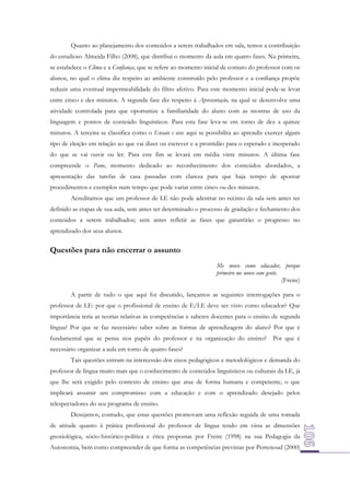 Quanto ao planejamento dos conteúdos a serem trabalhados em sala, temos a contribuição
do estudioso Almeida Filho (2008), que distribui o momento da aula em quatro fases. Na primeira,
se estabelece o Clima e a Confiança, que se refere ao momento inicial de contato do professor com os
alunos, no qual o clima diz respeito ao ambiente construído pelo professor e a confiança propõe
reduzir uma eventual impermeabilidade do filtro afetivo. Para este momento inicial pode-se levar
entre cinco e dez minutos. A segunda fase diz respeito à Apresentação, na qual se desenvolve uma
atividade controlada para que oportunize a familiaridade do aluno com as mostras de uso da
linguagem e pontos de conteúdo linguísticos. Para esta fase leva-se em torno de dez a quinze
minutos. A terceira se classifica como o Ensaio e uso: aqui se possibilita ao aprendiz exercer algum
tipo de eleição em relação ao que vai dizer ou escrever e a prontidão para o esperado e inesperado
do que se vai ouvir ou ler. Para este fim se levará em média vinte minutos. A última fase
compreende o Pano, momento dedicado ao reconhecimento dos conteúdos abordados, a
apresentação das tarefas de casa passadas com clareza para que haja tempo de apontar
procedimentos e exemplos num tempo que pode variar entre cinco ou dez minutos.
Acreditamos que um professor de LE não pode adentrar no recinto da sala sem antes ter
definido as etapas de sua aula, sem antes ter determinado o processo de gradação e fechamento dos
conteúdos a serem trabalhados; sem antes refletir as fases que garantirão o progresso no
aprendizado dos seus alunos.

Questões para não encerrar o assunto
Me movo como educador, porque
primeiro me movo com gente.
(Freire)
A partir de tudo o que aqui foi discutido, lançamos as seguintes interrogações para o
professor de LE: por que o profissional de ensino de E/LE deve ser visto como educador? Que
importância teria as teorias relativas às competências e saberes docentes para o ensino de segunda
língua? Por que se faz necessário saber sobre as formas de aprendizagem do aluno? Por que é
fundamental que se pense nos papéis do professor e na organização do ensino? Por que é
necessário organizar a aula em torno de quatro fases?
Tais questões entram na intercessão dos eixos pedagógicos e metodológicos e demanda do
professor de língua muito mais que o conhecimento de conteúdos linguísticos ou culturais da LE, já
que lhe será exigido pelo contexto de ensino que atue de forma humana e competente, o que
implicará assumir um compromisso com a educação e com o aprendizado desejado pelos
telespectadores do seu programa de ensino.
Desejamos, contudo, que estas questões promovam uma reflexão seguida de uma tomada
de atitude quanto à prática profissional do professor de língua tendo em vista as dimensões
gnosiológica, sócio-histórico-política e ética propostas por Freire (1998) na sua Pedagogia da
Autonomia, bem como compreender de que forma as competências previstas por Perrenoud (2000)

 