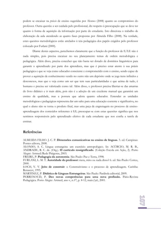 podem se encaixar na práxis de ensino sugeridas por Alonso (2008) quanto ao compromisso do
professor. Outra questão a ser cuidada pelo profissional, diz respeito à preocupação que se deve ter
quanto à forma de aquisição da informação por parte do estudante. Isto direciona o trabalho de
elaboração da aula atendendo as quatro fases propostas por Almeida Filho (2008). Na verdade,
estes quesitos metodológicos estão atrelados à teia pedagógica dos papéis exigidos pelo professor
colocado por Furlani (2000).
Diante destes aspectos, percebemos claramente que a função do professor de E/LE não é
nada simples, pois precisa encaixar no seu planejamento temas de ordem metodológica e
pedagógica. Além disso, precisa conceber que não basta ser dotado de domínios linguísticos para
garantir o aprendizado por parte dos aprendizes, mas que é preciso estar atento à sua práxis
pedagógica e que se veja como educador consciente e comprometido com o ensino, sendo capaz de
prover a aquisição de conhecimento vendo no outro não um depósito onde se joga itens infindos e
desconexos, mas que o veja como um ser que tem suas particularidades e que acima de tudo, é
humano e precisa ser valorizado como tal. Além disso, o professor precisa libertar-se das amarras
do livro didático e ir mais além, pois não é a adoção de um excelente manual que garantirá um
ensino de qualidade, mas a postura que adota quanto educador. Entender as unidades
metodológicas e pedagógicas representa dar um salto para uma educação coerente e significativa, no
qual o aluno não se torna o produto final, mas uma peça de engrenagem no processo de ensinoaprendizagem dos conteúdos referentes à LE; preocupar-se com estas questões significa que nos
sentimos responsáveis pelo aprendizado efetivo de cada estudante que nos confia a tarefa de
ensinar.

Referências
ALMEIDA FILHO. J. C. P. Dimensões comunicativas no ensino de línguas. 5. ed. Campinas:
Pontes editora, 2008.
ALONSO, S. C. Língua estrangeira: um exercício antropológico. In: ACÚRCIO, M. R. B.,
ANDRADE, R. C. de. (Org.). O currículo ressignificado. (Coleção Escola em Ação, 2). Porto
Alegre: Artmed/Rede Pitágoras, 2003.
FREIRE, P. Pedagogia da autonomia. São Paulo: Paz e Terra, 1998.
FURLANI, L. M. T. Autoridade do professor: meta, mito ou nada disso? 6. ed. São Paulo: Cortez,
2000.
LOCH, V. V. Jeito de construir: o Construtivismo e o processo de aprendizagem. Curitiba:
Renascer, 1995.
MARTINEZ, P. Didática de Línguas Estrangeiras. São Paulo: Parábola editorial, 2009.
PERRENOUD, P. Dez novas competências para uma nova profissão. Pátio-Revista
Pedagógica. Porto Alegre: Artmed, ano v, n.17, p. 8-12, maio/jul., 2001.

 
