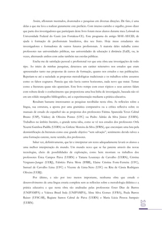 Assim, afloraram mestrados, doutorados e pesquisas em diversas direções. De fato, é uma
delas a que me leva a realizar gratamente este prefácio. Com imenso carinho e orgulho, posso dizer
que parte dos investigadores que participam deste livro foram meus alunos durante meu Leitorado na
Universidade Federal do Ceará (em Fortaleza-CE). Este programa do antigo MAE-AECID, de
ajuda à formação de profissionais brasileiros, deu seu fruto. Hoje meus estudantes são
investigadores e formadores de outros futuros profissionais. A maioria deles trabalha como
professores nas universidades públicas, nas universidades de educação à distância (EaD), ou, às
vezes, alternando ambos com aulas também nas escolas públicas.
Enche-me de satisfação pessoal e profissional ver que esta obra une investigações de todo
tipo. Ao início de minhas pesquisas, detectava um caráter reiterativo nos estudos que eram
apresentados tanto nas propostas de cursos de formação, quanto nos estudos e nas publicações.
Repetiam-se até a saciedade as propostas metodológicas tradicionais e os trabalhos sobre assuntos
como os falsos cognatos. Parecia que não havia outros horizontes, nada novo que tratar. Temas
como a literatura quase não apareciam. Este livro rompe com esses tópicos e seus autores falam
com soltura desde o conhecimento que proporciona uma boa linha de investigação, baseada não só
em um sólido mergulho bibliográfico, até a experimentação mediante a prática educativa.
Resultam bastante interessantes as pesquisas recolhidas nesta obra. As reflexões sobre a
língua, sua estrutura, a aposta por uma gramática comparativa ou a crítica reflexiva sobre os
manuais de estudo do espanhol são as propostas dos professores Fátima Aparecida Teves Cabral
Bruno (USP), Valdecy de Oliveira Pontes (UFC) ou Pedro Adrião da Silva Júnior (UERN).
Trabalhos no âmbito literário, o grande tema tabu, como se vê nos estudos dos professores Orfa
Noemi Gamboa Padilla (UERN) ou Girlene Moreira da Silva (IFRN), que encorajam uma luta pela
desmistificação da literatura como esse grande objetivo “sem salvação”, sentimento devido talvez a
uma formação carente, neste sentido, dos professores.
Saber ver, definitivamente, que ler e interpretar um texto adequadamente levará os alunos a
uma melhor interpretação do mundo. Um mundo novo que se faz patente através das novas
tecnologias, cheio de possibilidades de exploração, como bem mostram os trabalhos dos
professores Érica Campos Paiva (UERN) e Tatiana Lourenço de Carvalho (UERN), Cristina
Vergnano-Junger (UERJ), Fabrício Paiva Mota (IFRR), Elaine Cristina Forte-Ferreira (UFC),
Samuel de Carvalho Lima (UFC) e Vicente de Lima-Neto (UFC) ou Rita de Cássia Rodrigues
Oliveira (UERJ).
Por último, e não por isso menos importante, nenhuma obra que estude o
desenvolvimento de uma língua estaria completa sem as reflexões sobre a metodologia didática e a
prática educativa e que nesta obra são analisadas pelas professoras Ester Dias de Barros
(UNIPAMPA) e Valesca Brasil Irala (UNIPAMPA), Aline Silva Gomes (UFBA), Paula Barros
Raizer (UFSCAR), Regiane Santos Cabral de Paiva (UERN) e Maria Lúcia Pessoa Sampaio
(UERN).

 