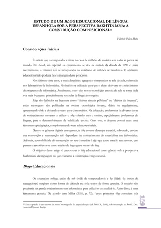 ESTUDO DE UM BLOG EDUCACIONAL DE LÍNGUA
ESPANHOLA SOB A PERSPECTIVA BAKHTINIANA: A
CONSTRUÇÃO COMPOSICIONAL43
Fabricio Paiva Mota

Considerações Iniciais
É sabido que o computador entrou na casa de milhões de usuários em todas as partes do
mundo. No Brasil, em especial, tal crescimento se deu na metade da década de 1990 e, mais
recentemente, a Internet tem se incorporado no cotidiano de milhões de brasileiros. O ambiente
educacional não poderia ficar a margem desse processo.
Nos últimos vinte anos, a escola brasileira agregou o computador na sala de aula, sobretudo
nos laboratórios de informática. No início era utilizado para que o aluno detivesse o conhecimento
de programas de informática. Atualmente, o uso das novas tecnologias em sala de aula se torna cada
vez mais frequente, principalmente nas aulas de língua estrangeira.
Blogs são definidos na literatura como “diários virtuais públicos” ou “diários da Internet”,
cujas mensagens são publicadas na ordem cronológica inversa, diária ou regularmente,
apresentando links e deixando espaço para comentários. Na educação, professores de diversas áreas
do conhecimento passaram a utilizar o blog voltado para o ensino, especialmente professores de
línguas, para o desenvolvimento de habilidade escrita. Com isso, o docente possui mais uma
ferramenta pedagógica, complementando suas aulas presenciais.
Dentre os gêneros digitais emergentes, o blog assume destaque especial, sobretudo, porque
sua construção e manutenção não dependem de conhecimento do especialista em informática.
Ademais, a possibilidade de intervenção em seu conteúdo é algo que causa atração nas pessoas, que
passam a reconhecer-se como sujeito de linguagem no uso do blog.
O objetivo deste artigo é caracterizar o blog educacional como gênero sob a perspectiva
bakhtiniana da linguagem no que concerne à construção composicional.

Blogs Educacionais
Os chamados weblogs, união de web (rede de computadores) e log (diário de bordo de
navegadores) surgiram como forma de difundir na rede textos de forma gratuita. O usuário não
precisaria ter grande conhecimento em informática para utilizá-lo ou atualizá-lo. Além disso, é uma
ferramenta gratuita. De acordo com Miller (2009, p. 72), “esses primeiros blogs possuíam três

43 Este capítulo é um recorte de nossa monografia de especialização (cf. MOTA, 2011), sob orientação da Profa. Dra.
Antonia Dilamar Araújo.

 