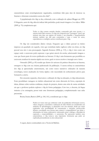 características: eram cronologicamente organizados, continham links para sites de interesse na
Internet e ofereciam comentários acerca dos links”.
A popularização dos blogs se deu, sobretudo, com a utilização do software Blogger em 1999.
O blogueiro, autor do blog, além de indicar links preferidos, pode inserir imagens e/ou vídeos. Miller
(2009, p. 76) complementa que:
Todos os blogs contem entradas datadas, começando pela mais recente, e a
maioria inclui links externos. Os blogs são compostos por “postagens” (posts), que
incluem uma data, um registro do horário e um permalink, e frequentemente
incluem também um link para comentários e para o nome do autor,
especialmente se múltiplos autores contribuem para o blog.

Os blogs são considerados diários virtuais. Enquanto que o diário pessoal ou íntimo
impresso era guardado em segredo, visto que continham dados sigilosos sobre seu dono, no blog
pessoal essa não é uma preocupação. Segundo Komesu (2004, p. 113), o blog é visto como um
espaço onde o escrevente pode expressar o que quiser através da escrita, selecionando imagens e
sons que fazem parte de textos publicados na Internet. O blog é uma ferramenta que possibilita ao
escrevente atualizar de maneira rápida seus textos, gerir os textos escritos e interagir com o leitor.
Ormundo (2005, p. 69) ressalta que dentro do universo de práticas discursivas na Internet,
emergem os blogs com seu sistema padronizado de publicação. A autora reforça as características
dos blogs já apresentadas anteriormente, tais como textos narrativos ordenados de maneira
cronológica, textos atualizados de forma rápida e não necessidade de conhecimento prévio para
formatá-lo e criá-lo.
Em crescente expansão, observamos a utilização de blogs na educação, os blogs educacionais.
Estes possibilitam vantagens no âmbito educacional tais como discussão de livros, exposição de
ideias, debates sobre notícias cotidianas, criação de projetos, dentro uma série de outras atividades
em que o professor poderia explorar o blog de forma pedagógica. Com isso, o docente, de língua
materna e/ou estrangeira, possui mais uma ferramenta pedagógica, complementando suas aulas
presenciais.
Boeira; Soares; Ramos (2009, p. 160, 161), consideram que os blogs:
Podem ser muito mais que ambientes onde são publicadas informações (textos,
vídeos, imagens), comentários e indicações de links. Podem ser considerados um
ambiente de aprendizagem, se planejados com esta intenção, desde que sejam
explorados suas possibilidades de comunicação e interação, promovendo
debates, convidando seus leitores para criarem e compartilharem suas ideias e
informações de forma colaborativa, valorizando assim o diálogo, a liberdade de
expressão, a responsabilidade e a autonomia. Por apresentar também estas
características, o blog torna-se uma importante ferramenta que pode ser
explorada potencialmente na área educacional.

A seguir, damos continuidade com a Teoria de Bakhtin.

 