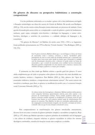 Os gêneros do discurso na perspectiva bakhtiniana: a construção
composicional
Um dos problemas enfrentados ao se estudar o gênero sob a ótica bakhtiniana está ligado
à flutuação terminológica nas obras dos autores do Círculo de Bakhtin. De acordo com Rodrigues
(2005, p. 154), um dos motivos desta flutuação estaria relacionado aos processos de tradução. Outra
questão levantada pela autora refere-se a compreender a noção de gêneros a partir de fundamentos
nucleares, quais sejam, concepção sócio-histórica e ideológica da linguagem, o caráter sóciohistórico, ideológico e semiótico da consciência e a realidade dialógica da linguagem e da
consciência.
“Os gêneros do Discurso”, de Bakhtin, foi escrito entre 1952 e 1953 e os fragmentos
foram publicados postumamente em 1978 na Revista “Estudo Literário”. Para Rodrigues (2005, p.
154, 155):
Em Os gêneros do discurso, Bakhtin afirma que o uso da língua se efetua em forma
de enunciados (orais e escritos), concretos e únicos, “proferidos” pelos
participantes de uma ou outra esfera da atividade humana; que o enunciado não
se repete, pois é um evento único (pode ser citado); que o enunciado é a unidade
real da comunicação discursiva, pois o discurso só pode existir na forma de
enunciados; e que o estudo do enunciado como unidade real da comunicação
discursiva permite compreender de uma maneira mais concreta a natureza das
unidades da língua (a palavra e a oração, por exemplo).

É justamente na obra citada que Bakhtin enfatiza a questão geral dos gêneros. O autor
ainda complementa que até então as pesquisas sobre gêneros do discurso não eram abordadas nos
estudos literários, retóricos e linguísticos. Para Bakhtin (2003, p. 266), gêneros são “tipos de
enunciados estilísticos, temáticos e composicionais relativamente estáveis”. Por serem estáveis são
suscetíveis a mudanças, quer dizer, os gêneros se modificam de acordo com o/a contexto/situação
social. Consoante Ormundo (2005, p. 71):
As esferas sociais são heterogêneas e dinâmicas. Bakhtin também define gêneros
como categorias históricas, aparentemente estáveis, pois estão sujeitas a um
processo de transformação contínua. Nesse sentido, podemos inferir que os
gêneros existentes mudam seguindo as modificações na situação social na qual
exercem uma função ou novos gêneros podem surgir de transformações dos
gêneros já existentes. Para Bakhtin, há tipos de enunciados padronizados, que
são empregados em determinadas situações, não havendo a recriação de forma e
conteúdo toda vez que há uma situação comunicativa nova.

Para compreendermos as transformações dos gêneros introduzidas anteriormente,
devemos levar em conta o conceito de gêneros primários (simples) e secundários (complexos). Rojo
(2005, p. 197) afirma que Bakhtin aproxima os gêneros primários da modalidade oral da linguagem
e das esferas do cotidiano, enquanto relaciona os gêneros secundários às esferas dos sistemas
ideológicos constituídos, oriundos de situações sociais mais complexas e evoluídas.

 