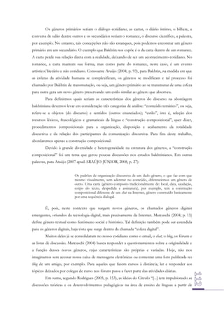 Os gêneros primários seriam o diálogo cotidiano, as cartas, o diário íntimo, o bilhete, a
conversa de salão dentre outros e os secundários seriam o romance, o discurso científico, a palestra,
por exemplo. No entanto, tais concepções não são estanques, pois podemos encontrar um gênero
primário em um secundário. O exemplo que Bakhtin nos expõe é o da carta dentro de um romance.
A carta perde sua relação direta com a realidade, deixando de ser um acontecimento cotidiano. No
romance, a carta mantem sua forma, mas como parte do romance, neste caso, é um evento
artístico/literário e não cotidiano. Consoante Araújo (2004, p. 93), para Bakhtin, na medida em que
as esferas da atividade humana se complexificam, os gêneros se modificam e tal processo foi
chamado por Bakhtin de transmutação, ou seja, um gênero primário ao se transmutar de uma esfera
para outra gera um novo gênero preservando um estilo similar ao gênero que absorveu.
Para definirmos quais seriam as características dos gêneros do discurso na abordagem
bakhtiniana devemos levar em consideração três categorias de análise: “conteúdo temático”, ou seja,
refere-se a objetos (do discurso) e sentidos (outros enunciados); “estilo”, isto é, seleção dos
recursos léxicos, fraseológicos e gramaticais da língua e “construção composicional”, quer dizer,
procedimentos composicionais para a organização, disposição e acabamento da totalidade
discursiva e da relação dos participantes da comunicação discursiva. Para fins deste trabalho,
abordaremos apenas a construção composicional.
Devido à grande diversidade e heterogeneidade na estrutura dos gêneros, a “construção
composicional” foi um tema que gerou poucas discussões nos estudos bakhtinianos. Em outras
palavras, para Araújo (2007 apud ARAÚJO-JÚNIOR, 2008, p. 27):
Os padrões de organização discursiva de um dado gênero, o que faz com que
mesmo visualmente, sem adentrar no conteúdo, diferenciemos um gênero de
outro. Uma carta (gênero composto tradicionalmente de: local, data, saudação,
corpo do texto, despedida e assinatura), por exemplo, tem a construção
composicional diferente de um chat na Internet, gênero construído basicamente
por uma sequência dialogal.

É, pois, neste contexto que surgem novos gêneros, os chamados gêneros digitais
emergentes, oriundos da tecnologia digital, mais precisamente da Internet. Marcuschi (2004, p. 15)
define gênero textual como fenômeno social e histórico. Tal definição também pode ser estendida
para os gêneros digitais, haja vista que surge dentro da chamada “esfera digital”.
Muitos deles já se consolidaram no nosso cotidiano como o email, o chat, o blog, os fóruns e
as listas de discussão. Marcuschi (2004) busca responder a questionamentos sobre a originalidade e
a função desses novos gêneros, cujas características são próprias e variadas. Hoje, não nos
imaginamos sem acessar nossa caixa de mensagens eletrônicas ou comentar uma foto publicada no
blog de um amigo, por exemplo. Para aqueles que fazem cursos à distância, ler e responder aos
tópicos deixados por colegas de curso nos fóruns passa a fazer parte das atividades diárias.
Em suma, segundo Rodrigues (2005, p. 153), as ideias do Círculo “[...] tem impulsionado as
discussões teóricas e os desenvolvimentos pedagógicos na área de ensino de línguas a partir de

 