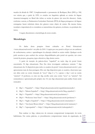 meados da década de 1980”. Complementando o pensamento de Rodrigues, Rojo (2005, p. 184)
nos orienta que, a partir de 1995, os estudos em linguística aplicada ao ensino de línguas
(materna/estrangeira) no Brasil dão ênfase as teorias de gênero (de texto/do discurso). Ainda,
conforme a autora, os Parâmentros Curriculares Nacionais (PCN) de língua portuguesa e de línguas
estrangeiras fazem referência direta dos gêneros como objeto de ensino. Da mesma forma,
ressaltam a importância de se considerar as características dos gêneros, na leitura e na produção dos
textos.
A seguir, discutiremos a metodologia do nosso estudo.

Metodologia
Os

dados

dessa

pesquisa

foram

coletados

no

Portal

Educacional

<www.educacional.com.br> em julho de 2010. A opção por esse portal se dá por ser um ambiente
de conhecimento, ensino e aprendizagem da educação infantil ao ensino médio. Qualquer escola
pode associar-se para usufruir dos serviços disponibilizados pelo portal em questão, tais como
central de projetos, pesquisas, jogos educativos, blogs, dentre outros.
A partir da inserção da palavra-chave “espanhol” na seção blogs do portal foram
encontrados 34 blogs educacionais. Para fins desta investigação analisamos somente 7 blogs
educacionais dos 16 disponíveis para todos os usuários do portal <www.educacional.com.br>, pois
apresentaram mais de duas postagens. Dos sete blogs disponíveis para os usuários, observamos que
seis deles estão na versão chamada de “nova” (blogs 2 a 7) e apenas o blog 1 está na versão
“anterior”. O professor, ao criar um blog, escolhe entre uma versão “nova” ou “anterior”. Tal
nomenclatura é apresentada pelo próprio site. Os sete blogs educacionais para análise foram assim
nomeados:


Blog 1 – “Espanhol” – <http://blog1.educacional.com.br/espanholensinomedio>



Blog 2 – “Idioma Espanhol” – <http://blog.educacional.com.br/blog_espanhol/>



Blog 3 – “Espanhol” – <http://blog.educacional.com.br/jesusherrera/>



Blog 4 – “Professora Anna Terra” – <http://blog.educacional.com.br/profaterra/>



Blog 5 – “Inglês e Espanhol” – <http://<blog.educacional.com.br/ementaslem/>



Blog 6 – “Ana Isaura Moura (chica)” – <http://blog.educacional.com.br/anaisaura/>



Blog 7 – “topoespanhol” – <http://<blog.educacional.com.br/todoespanhol/>
Para analisar os blogs, valemo-nos da estrutura composicional (composição) da teoria

bakhtiniana. Em outras palavras, os procedimentos composicionais tratam da organização, da

 