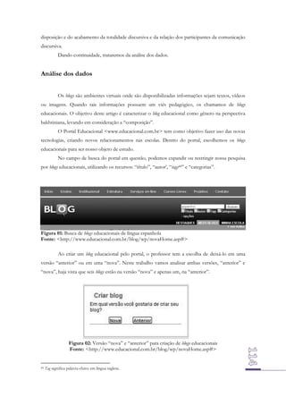 disposição e do acabamento da totalidade discursiva e da relação dos participantes da comunicação
discursiva.
Dando continuidade, trataremos da análise dos dados.

Análise dos dados
Os blogs são ambientes virtuais onde são disponibilizadas informações sejam textos, vídeos
ou imagens. Quando tais informações possuem um viés pedagógico, os chamamos de blogs
educacionais. O objetivo deste artigo é caracterizar o blog educacional como gênero na perspectiva
bakhtiniana, levando em consideração a “composição”.
O Portal Educacional <www.educacional.com.br> tem como objetivo fazer uso das novas
tecnologias, criando novos relacionamentos nas escolas. Dentro do portal, escolhemos os blogs
educacionais para ser nosso objeto de estudo.
No campo de busca do portal em questão, podemos expandir ou restringir nossa pesquisa
por blogs educacionais, utilizando os recursos: “título”, “autor’, “tags44” e “categorias”.

Figura 01: Busca de blogs educacionais de língua espanhola
Fonte: <http://www.educacional.com.br/blog/wp/novaHome.asp#>
Ao criar um blog educacional pelo portal, o professor tem a escolha de deixá-lo em uma
versão “anterior” ou em uma “nova”. Neste trabalho vamos analisar ambas versões, “anterior” e
“nova”, haja vista que seis blogs estão na versão “nova” e apenas um, na “anterior”.

Figura 02: Versão “nova” e “anterior” para criação de blogs educacionais
Fonte: <http://www.educacional.com.br/blog/wp/novaHome.asp#>

44

Tag significa palavra-chave em língua inglesa.

 