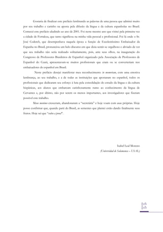 Gostaria de finalizar este prefácio lembrando as palavras de uma pessoa que admirei muito
por seu trabalho e carinho na aposta pela difusão da língua e da cultura espanholas no Brasil.
Comecei este prefácio aludindo ao ano de 2001. Foi neste mesmo ano que visitei pela primeira vez
a cidade de Fortaleza, que tanto significou na minha vida pessoal e profissional. Foi lá onde o Sr.
José Coderch, que desempenhava naquela época a função de Excelentíssimo Embaixador da
Espanha no Brasil, pronunciou um belo discurso em que dizia sentir-se orgulhoso e aliviado de ver
que seu trabalho não seria realizado solitariamente, pois, ante seus olhos, na inauguração do
Congresso de Professores Brasileiros de Espanhol organizado pela Associação de Professores de
Espanhol do Ceará, apresentavam-se muitos profissionais que eram ou se converteriam nos
embaixadores do espanhol em Brasil.
Neste prefácio desejei manifestar meu reconhecimento in memoriam, com uma emotiva
lembrança, ao seu trabalho, e a de todas as instituições que apostaram no espanhol, todos os
profissionais que dedicaram seu esforço à luta pela consolidação do estudo da língua e da cultura
hispânicas, aos alunos que embarcam carinhosamente rumo ao conhecimento da língua de
Cervantes e, por último, não por serem os menos importantes, aos investigadores que fizeram
possível este trabalho.
Meus meninos cresceram, abandonaram a “secretária” e hoje voam com asas próprias. Hoje
posso confirmar que, quando parti do Brasil, as sementes que plantei estão dando finalmente seus
frutos. Hoje sei que “valeu a pena!”.

Isabel Leal Moreno
(Universidad de Salamanca – USAL)

 
