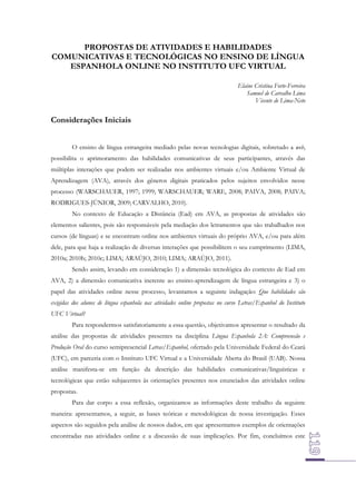 PROPOSTAS DE ATIVIDADES E HABILIDADES
COMUNICATIVAS E TECNOLÓGICAS NO ENSINO DE LÍNGUA
ESPANHOLA ONLINE NO INSTITUTO UFC VIRTUAL
Elaine Cristina Forte-Ferreira
Samuel de Carvalho Lima
Vicente de Lima-Neto

Considerações Iniciais
O ensino de língua estrangeira mediado pelas novas tecnologias digitais, sobretudo a web,
possibilita o aprimoramento das habilidades comunicativas de seus participantes, através das
múltiplas interações que podem ser realizadas nos ambientes virtuais e/ou Ambiente Virtual de
Aprendizagem (AVA), através dos gêneros digitais praticados pelos sujeitos envolvidos nesse
processo (WARSCHAUER, 1997; 1999; WARSCHAUER; WARE, 2008; PAIVA, 2008; PAIVA;
RODRIGUES-JÚNIOR, 2009; CARVALHO, 2010).
No contexto de Educação a Distância (Ead) em AVA, as propostas de atividades são
elementos salientes, pois são responsáveis pela mediação dos letramentos que são trabalhados nos
cursos (de línguas) e se encontram online nos ambientes virtuais do próprio AVA, e/ou para além
dele, para que haja a realização de diversas interações que possibilitem o seu cumprimento (LIMA,
2010a; 2010b; 2010c; LIMA; ARAÚJO, 2010; LIMA; ARAÚJO, 2011).
Sendo assim, levando em consideração 1) a dimensão tecnológica do contexto de Ead em
AVA, 2) a dimensão comunicativa inerente ao ensino-aprendizagem de língua estrangeira e 3) o
papel das atividades online nesse processo, levantamos a seguinte indagação: Que habilidades são
exigidas dos alunos de língua espanhola nas atividades online propostas no curso Letras/Espanhol do Instituto
UFC Virtual?
Para respondermos satisfatoriamente a essa questão, objetivamos apresentar o resultado da
análise das propostas de atividades presentes na disciplina Língua Espanhola 2A: Compreensão e
Produção Oral do curso semipresencial Letras/Espanhol, ofertado pela Universidade Federal do Ceará
(UFC), em parceria com o Instituto UFC Virtual e a Universidade Aberta do Brasil (UAB). Nossa
análise manifesta-se em função da descrição das habilidades comunicativas/linguísticas e
tecnológicas que estão subjacentes às orientações presentes nos enunciados das atividades online
propostas.
Para dar corpo a essa reflexão, organizamos as informações deste trabalho da seguinte
maneira: apresentamos, a seguir, as bases teóricas e metodológicas de nossa investigação. Esses
aspectos são seguidos pela análise de nossos dados, em que apresentamos exemplos de orientações
encontradas nas atividades online e a discussão de suas implicações. Por fim, concluímos este

 