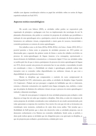 trabalho com algumas considerações relativas ao papel das atividades online no ensino de língua
espanhola realizado em Ead/AVA.

Aspectos teórico-metodológicos
De acordo com Salmon (2002), as atividades online podem ser responsáveis pela
organização de princípios e pedagogias com foco na implementação das tecnologias da web. Se
planejadas eficientemente, elas podem se constituir de propostas de atividades que possibilitam a
realização de uma aprendizagem ativa e participativa, através da orientação de diversas práticas de
letramentos em ambientes virtuais, compreendendo a maior gama de recursos, interatividade e
conteúdos pertinentes ao contexto de ensino-aprendizagem.
Em trabalhos como os de Lima (2010a; 2010b; 2010c) e de Lima e Araújo (2010; 2011), é
possível perceber a forma como as propostas de atividades presentes em AVA podem ser
direcionadas para a expansão das práticas sociais de leitura e escrita dos cidadãos envolvidos no
processo de ensino-aprendizagem de línguas (materna e/ou estrangeira), oportunizando o
desenvolvimento de habilidades comunicativas e o letramento digital. O foco nas atividades online
se justifica pelo fato de que os alunos, participantes do processo de ensino-aprendizagem de línguas
em AVA, devem assumir uma postura de autonomia face às suas atitudes e necessidades, levando
em consideração o ritmo e a flexibilidade em relação à aprendizagem, podendo realizar mais
interações com os conteúdos online disponibilizados nos ambientes virtuais, do que com a
disponibilidade de seus professores/tutores.
Dentre as disciplinas que compreendem o currículo do curso semipresencial de
Letras/Espanhol da UFC, selecionamos, para análise, as atividades da disciplina Língua Espanhola
2A: Compreensão e Produção oral, por pressupor a exigência de habilidades que não se relacionem,
somente, à dimensão comunicativa em espanhol como língua estrangeira, mas, também, a outras
que são próprias da dinâmica dos ambientes virtuais em que o processo de ensino-aprendizagem é
realizado, à dimensão tecnológica.
O corpus de nossa pesquisa é composto de treze atividades propostas para avaliação e estão
dispostas ao longo das seis aulas que compõem a disciplina. Além delas, as aulas são compostas de
outras propostas de atividades consideradas como realizadoras de um estudo automonitorado, pois
todas apresentam as respostas dos exercícios. Esse motivo fez com que nós não as levássemos em
consideração neste momento, excluindo-as do corpus desta nossa análise. Vale ressaltar que a
flexibilidade da EaD permite que o aluno não desenvolva todas as atividades propostas, caso já
demonstre conhecimento e/ou fluência nos conteúdos trabalhados. Sendo assim, se preferir, o
aluno pode realizar apenas as atividades que são obrigatórias para a sua aprovação na disciplina, as
que são propostas para avaliação e, posteriormente, avaliadas pelo tutor.

 