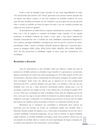 Todas as aulas da disciplina Língua Espanhola 2A, que foram disponibilizadas no Solar,
AVA desenvolvido pelo Instituto UFC Virtual, apresentam uma estrutura bastante parecida: têm
seis tópicos, mas apenas o quinto e o sexto são compostos de atividades avaliativas. No nosso
corpus, das treze atividades encontradas, seis são Actividad de e-voz, que exigem um texto gravado pelo
aluno e enviado ao portfólio em forma de arquivo de áudio, e sete são Actividad de portafolio, que
exigem um texto escrito em espanhol.
Os procedimentos de análise foram os seguintes: primeiramente, acessamos a disciplina no
Solar, com o fim de explorar os conteúdos da disciplina Língua Espanhola 2A; em seguida,
localizamos as atividades avaliativas que seriam o nosso corpus e, logo depois, analisamo-las,
buscando contextualizá-las com o conteúdo das aulas (habilidades comunicativas/linguísticas) e
com a própria tecnologia (habilidades tecnológicas) por meio da qual há o processo de ensinoaprendizagem, afinal, o aparato tecnológico demanda letramento digital que é necessário para o
sucesso na disciplina (LIMA, 2010a; 2010b; 2010c; LIMA; ARAÚJO, 2010; LIMA; ARAÚJO,
2011). Por fim, descrevemos as habilidades exigidas ao aluno, sejam elas comunicativas e/ou
tecnológicas.

Resultados e discussão
Antes de apresentarmos as duas atividades online que refletem o padrão dos tipos de
propostas de atividades presentes na disciplina Língua Espanhola 2A, apresentamos, sucintamente,
algumas características do contexto de ensino-aprendizagem no AVA Solar, próprio da UFC, pois
são pertinentes à discussão relativa à interpretação das informações emergentes dos próprios dados
desta investigação. Sendo assim, vale salientar que, ao ingressar em um curso semipresencial
ministrado pela UFC, a primeira disciplina vista pelo aluno é de Introdução a EaD, que tem por
finalidade fazer com que o aluno desenvolva determinadas práticas voltadas para o uso da
tecnologia, as quais lhes são exigidas em todo o curso. Dentre elas, a de interagir no próprio AVA,
no caso o Solar, que o acompanha em todas as disciplinas. Então, além das obrigações que ele tem
com o curso que faz, exige-se um grau mínimo de letramento nas práticas digitais, que vão de atos
simplórios, como ligar o computador e ter coordenação para manusear um mouse (não tão simples
para muitos), até complexas práticas de pesquisa na Internet, nos intrincados caminhos da rede.
Destacamos que as orientações que contemplam as informações dessa natureza são
necessárias, pois elas precisam ser levadas em consideração quando uma atividade online é
elaborada/ofertada/avaliada. Em algumas vezes, o aluno pode ser prejudicado não por não saber o
conteúdo (habilidade comunicativa/linguística), mas por falta de domínio de alguma habilidade
exigida sutilmente na atividade (habilidade tecnológica). Sendo assim, podemos observar que, em
uma proposta de atividade online no contexto de ensino-aprendizagem de línguas estrangeiras, há,
no mínimo, duas dimensões: uma comunicativa e uma tecnológica.

 