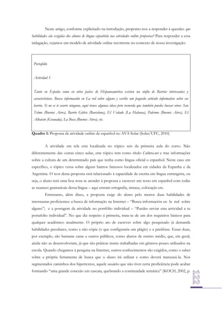 Neste artigo, conforme explicitado na introdução, propomo-nos a responder à questão: que
habilidades são exigidas dos alunos de língua espanhola nas atividades online propostas? Para responder a essa
indagação, vejamos um modelo de atividade online recorrente no contexto de nossa investigação:

Portafolio
Actividad 3
Tanto en España como en otros países de Hispanoamérica existen un sinfin de Barrios interesantes y
característicos. Busca información en La red sobre alguno y escribe um pequeño artículo informativo sobre ese
barrio. Si no se te ocurre ninguno, aquí tienes algunas ideas pero recuerda que también puedes buscar otros: San
Telmo (Buenos Aires), Barrio Gótico (Barcelona), El Vedado (La Habana), Palermo (Buenos Aires), El
Albaicín (Granada), La Boca (Buenos Aires), etc.
Quadro 1: Proposta de atividade online de espanhol no AVA Solar (Solar/UFC, 2010)
A atividade em tela está localizada no tópico seis da primeira aula do curso. Não
diferentemente das outras cinco aulas, este tópico tem como título Cultura.net e traz informações
sobre a cultura de um determinado país que tenha como língua oficial o espanhol. Neste caso em
específico, o tópico versa sobre alguns bairros famosos localizados em cidades da Espanha e da
Argentina. O teor desta proposta está relacionado à capacidade de escrita em língua estrangeira, ou
seja, o aluno terá uma boa nota se atender à proposta e escrever um texto em espanhol com todas
as nuances gramaticais dessa língua – aqui entram ortografia, sintaxe, colocação etc.
Entretanto, além disso, a proposta exige do aluno pelo menos duas habilidades de
internautas proficientes: a busca de informação na Internet – “Busca información en la red sobre
alguno”; e a postagem da atividade no portfólio individual – “Puedes enviar esta actividad a tu
portafolio individual”. No que diz respeito à primeira, trata-se de um dos requisitos básicos para
qualquer acadêmico atualmente. O próprio ato de escrever sobre algo pesquisado já demanda
habilidades peculiares, como a não cópia (o que configuraria um plágio) e a paráfrase. Essas duas,
por exemplo, são bastante caras a outros públicos, como alunos de ensino médio, que, em geral,
ainda não as desenvolveram, já que são práticas muito trabalhadas em gêneros pouco utilizados na
escola. Quando chegamos à pesquisa na Internet, outros conhecimentos são exigidos, como o saber
sobre a própria ferramenta de busca que o aluno irá utilizar e como deverá manuseá-la. Nos
segmentados caminhos dos hipertextos, aquele usuário que não tiver certa proficiência pode acabar
formando “uma grande conexão em cascata, quebrando a continuidade temática” (KOCH, 2002, p.

 