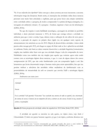 70). O uso indevido dos hiperlinks45 farão com que o aluno construa um texto incoerente e encontre
informações longe das desejáveis. Sendo assim, as orientações das atividades online dessa natureza
precisam estar muito bem articuladas e explícitas, para que possa haver uma relação satisfatória
entre a atividade online e a pesquisa, de modo a compreender 1) a prática da língua estrangeira, 2) a
navegação em ambientes virtuais e 3) a pesquisa – localizar, organizar e fazer uso de informações
(LIMA, 2010c).
No que diz respeito à outra habilidade tecnológica, a postagem da atividade no portfólio
individual, o aluno precisará manusear o AVA, de forma que consiga colocar a atividade no
ambiente para que o tutor a corrija. Logo, saberes como a utilização de um editor de texto para a
escrita e a gravação do arquivo no próprio disco rígido (ou em qualquer outro suporte de
armazenamento) são anteriores ao uso do AVA. Depois de desenvolvida a atividade, o aluno ainda
precisa saber navegar pelo AVA, até chegar ao espaço do Solar onde se faz o upload da sua atividade
no ambiente. Então, não basta ao aluno somente desenvolver a atividade linguística/comunicativa
exigida, mas também saber fazer com que essa atividade chegue à tela do computador do tutor.
Habilidades como essa também não são simples para aqueles que somente agora estão tendo
contato com as tecnologias digitais dessa natureza, o que é o caso de alguns alunos dos cursos
semipresenciais da UFC, que não estão familiarizados com um computador ligado à web. São
letramentos que levam determinado tempo e bastante treino para serem apreendidos, fato que nos
permite ratificar a relevância das atividades online mediadoras da familiarização com as
potencialidades de interatividade da web no contexto que envolve EaD e tecnologias digitais
(LIMA, 2010a).
Analisemos um outro caso:
Actividad
Sucesos
En la actividad 3 del apartado “Conexiones” has escuchado una emisora de radio en español y has seleccionado
dos noticias de sucesos. Contacta con un compañero del curso y cuéntale esos dos sucesos. Graba tu voz y manda el
archivo a tu portafolio.
Quadro 2: Outra proposta de atividade online de espanhol no AVA Solar (Solar/UFC, 2010)
A atividade em questão se encontra na aula quatro, no tópico cinco, cujo título é
Ciberactividades. O título nos parece bastante sugestivo, já que é um tópico, conforme dissemos nos

45 Entendemos hiperlinks como “conexões automatizadas que, quando acionadas, dão acesso a outro módulo de
informação, não necessariamente em ordem linear” (FRAGOSO, RECUERO, AMARAL, 2011, p. 141).

 
