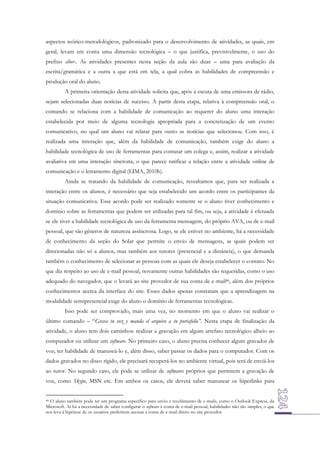 aspectos teórico-metodológicos, padronizado para o desenvolvimento de atividades, as quais, em
geral, levam em conta uma dimensão tecnológica – o que justifica, previsivelmente, o uso do
prefixo ciber-. As atividades presentes nesta seção da aula são duas – uma para avaliação da
escrita/gramática e a outra a que está em tela, a qual cobra as habilidades de compreensão e
produção oral do aluno.
A primeira orientação desta atividade solicita que, após a escuta de uma emissora de rádio,
sejam selecionadas duas notícias de sucesso. A partir desta etapa, relativa à compreensão oral, o
comando se relaciona com a habilidade de comunicação ao requerer do aluno uma interação
estabelecida por meio de alguma tecnologia apropriada para a concretização de um evento
comunicativo, no qual um aluno vai relatar para outro as notícias que selecionou. Com isso, é
realizada uma interação que, além da habilidade de comunicação, também exige do aluno a
habilidade tecnológica de uso de ferramentas para contatar um colega e, assim, realizar a atividade
avaliativa em uma interação síncrona, o que parece ratificar a relação entre a atividade online de
comunicação e o letramento digital (LIMA, 2010b).
Ainda se tratando da habilidade de comunicação, ressaltamos que, para ser realizada a
interação entre os alunos, é necessário que seja estabelecido um acordo entre os participantes da
situação comunicativa. Esse acordo pode ser realizado somente se o aluno tiver conhecimento e
domínio sobre as ferramentas que podem ser utilizadas para tal fim, ou seja, a atividade é efetuada
se ele tiver a habilidade tecnológica de uso da ferramenta mensagem, do próprio AVA, ou de e-mail
pessoal, que são gêneros de natureza assíncrona. Logo, se ele estiver no ambiente, há a necessidade
de conhecimento da seção do Solar que permite o envio de mensagens, as quais podem ser
direcionadas não só a alunos, mas também aos tutores (presencial e a distância), o que demanda
também o conhecimento de selecionar as pessoas com as quais ele deseja estabelecer o contato. No
que diz respeito ao uso de e-mail pessoal, novamente outras habilidades são requeridas, como o uso
adequado do navegador, que o levará ao site provedor de sua conta de e-mail46, além dos próprios
conhecimentos acerca da interface do site. Esses dados apenas constatam que a aprendizagem na
modalidade semipresencial exige do aluno o domínio de ferramentas tecnológicas.
Isso pode ser comprovado, mais uma vez, no momento em que o aluno vai realizar o
último comando – “Grava tu voz y manda el arquivo a tu portafolio”. Nesta etapa de finalização da
atividade, o aluno tem dois caminhos: realizar a gravação em algum artefato tecnológico alheio ao
computador ou utilizar um software. No primeiro caso, o aluno precisa conhecer algum gravador de
voz, ter habilidade de manuseá-lo e, além disso, saber passar os dados para o computador. Com os
dados gravados no disco rígido, ele precisará recuperá-los no ambiente virtual, pois terá de enviá-los
ao tutor. No segundo caso, ele pode se utilizar de softwares próprios que permitem a gravação de
voz, como Skype, MSN etc. Em ambos os casos, ele deverá saber manusear os hiperlinks para
46 O aluno também pode ter um programa específico para envio e recebimento de e-mails, como o Outlook Express, da
Microsoft. Aí há a necessidade de saber configurar o software à conta de e-mail pessoal, habilidades não tão simples, o que
nos leva à hipótese de os usuários preferirem acessar a conta de e-mail direto no site provedor.

 