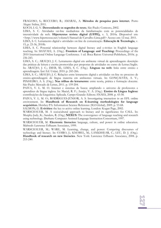 FRAGOSO, S.; RECUERO, R.; AMARAL, A. Métodos de pesquisa para internet. Porto
Alegre: Sulina, 2011.
KOCH, I. G. V. Desvendando os segredos do texto. São Paulo: Contexto, 2002.
LIMA, S. C. Atividades on-line mediadoras da familiarização com as potencialidades de
interatividade da web. Hipertextus revista digital (UFPE), v. 5, 2010a. Disponível em:
<http://www.hipertextus.net/volume5/Samuel-de-Carvalho-Lima.pdf> Acesso em: 12 mai. 2011.
LIMA, S. C. Letramento digital e atividades on-line de comunicação. Educação & Tecnologia, v.
15, p. 23-36, 2010b.
LIMA, S. C. Potential relationship between digital literacy and e-tivities in English language
teaching. In: SHAFAEI, A. (Org.). Frontiers of Language and Teaching: Proceedings of the
2010 International Online Language Conference. 1 ed. Boca Raton: Universal-Publishers, 2010c. p.
236-243.
LIMA, S. C.; ARAUJO, J. C. Letramento digital em ambiente virtual de aprendizagem: descrição
das práticas de leitura e escrita promovidas por propostas de atividades no curso de Letras/Inglês.
In: ARAÚJO, J. C.; DIEB, M.; LIMA, S. C. (Org.). Línguas na web: links entre ensino e
aprendizagem. Ijuí: Ed. Unijuí, 2010. p. 243-266.
LIMA, S. C.; ARAUJO, J. C. Relações entre letramento digital e atividades on-line no processo de
ensino-aprendizagem de língua materna em ambientes virtuais. In: GONÇALVES, A. V.;
PINHEIRO, A. S. (Org.). Nas trilhas do letramento: entre teoria, prática e formação docente.
São Paulo: Mercado de Letras, 2011. p. 159-204.
PAIVA, V. L. M. O. Internet e sistemas de busca: ampliando o universo de professores e
aprendizes de língua inglesa. In: Maciel, R. F.; Araújo, V. A. (Org.). Ensino da Língua Inglesa:
contribuições da Linguística Aplicada. Campo Grande: Editora ANAES, 2008. p. 43-58.
PAIVA, V. L. M. O.; RODRIGUES-JÚNIOR, A. S. Investigating interaction in an EFL online
environment. In: Handbook of Research on E-learning methodologies for language
acquisition. Hershey PA: Information Science Reference (IGI Global), 2009. p. 53-68.
SALMON, G. E-tivities: the key to active online learning. London: Kogan Page, 2002.
WARSCHAUER, M. A sociocultural approach to literacy and its significance for CALL. In:
Murphy-Judy, K.; Sanders, R. (Org.) NEXUS: The convergence of language teaching and research
using technology. Durham: Computer Assisted Language Instruction Consortium, 1997.
WARSCHAUER, M. Electronic literacies: language, culture, and power in online education.
Mahwah: Lawrence Erlbaum Associates, 1999.
WARSCHAUER, M.; WARE, M. Learning, change, and power: Competing discourses of
technology and literacy. In: COIRO, J.; KNOBEL, M.; LANKSHEAR, C.; LEU, D. J. (Org.).
Handbook of research on new literacies. New York: Lawrence Erlbaum Associates, 2008. p.
215-240.

 