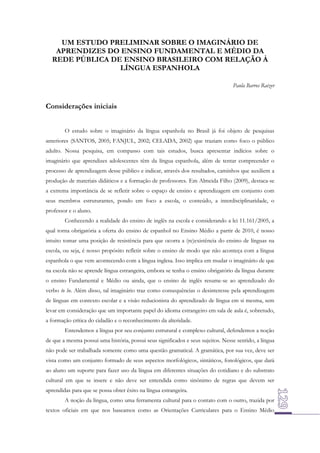 UM ESTUDO PRELIMINAR SOBRE O IMAGINÁRIO DE
APRENDIZES DO ENSINO FUNDAMENTAL E MÉDIO DA
REDE PÚBLICA DE ENSINO BRASILEIRO COM RELAÇÃO À
LÍNGUA ESPANHOLA
Paula Barros Raizer

Considerações iniciais
O estudo sobre o imaginário da língua espanhola no Brasil já foi objeto de pesquisas
anteriores (SANTOS, 2005; FANJUL, 2002; CELADA, 2002) que traziam como foco o público
adulto. Nossa pesquisa, em compasso com tais estudos, busca apresentar indícios sobre o
imaginário que aprendizes adolescentes têm da língua espanhola, além de tentar compreender o
processo de aprendizagem desse público e indicar, através dos resultados, caminhos que auxiliem a
produção de materiais didáticos e a formação de professores. Em Almeida Filho (2009), destaca-se
a extrema importância de se refletir sobre o espaço de ensino e aprendizagem em conjunto com
seus membros estruturantes, pondo em foco a escola, o conteúdo, a interdisciplinaridade, o
professor e o aluno.
Conhecendo a realidade do ensino de inglês na escola e considerando a lei 11.161/2005, a
qual torna obrigatória a oferta do ensino de espanhol no Ensino Médio a partir de 2010, é nosso
intuito tomar uma posição de resistência para que ocorra a (re)existência do ensino de línguas na
escola, ou seja, é nosso propósito refletir sobre o ensino de modo que não aconteça com a língua
espanhola o que vem acontecendo com a língua inglesa. Isso implica em mudar o imaginário de que
na escola não se aprende língua estrangeira, embora se tenha o ensino obrigatório da língua durante
o ensino Fundamental e Médio ou ainda, que o ensino de inglês resume-se ao aprendizado do
verbo to be. Além disso, tal imaginário traz como consequências o desinteresse pela aprendizagem
de línguas em contexto escolar e a visão reducionista do aprendizado de língua em si mesma, sem
levar em consideração que um importante papel do idioma estrangeiro em sala de aula é, sobretudo,
a formação crítica do cidadão e o reconhecimento da alteridade.
Entendemos a língua por seu conjunto estrutural e complexo cultural, defendemos a noção
de que a mesma possui uma história, possui seus significados e seus sujeitos. Nesse sentido, a língua
não pode ser trabalhada somente como uma questão gramatical. A gramática, por sua vez, deve ser
vista como um conjunto formado de seus aspectos morfológicos, sintáticos, fonológicos, que dará
ao aluno um suporte para fazer uso da língua em diferentes situações do cotidiano e do substrato
cultural em que se insere e não deve ser entendida como sinônimo de regras que devem ser
aprendidas para que se possa obter êxito na língua estrangeira.
A noção da língua, como uma ferramenta cultural para o contato com o outro, trazida por
textos oficiais em que nos baseamos como as Orientações Curriculares para o Ensino Médio

 