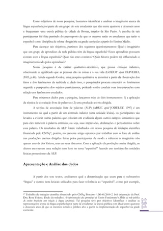 Como objetivos de nossa pesquisa, buscamos identificar e analisar o imaginário acerca da
língua espanhola por parte de um grupo de sete estudantes que têm entre quatorze e dezesseis anos
e frequentam uma escola pública da cidade de Brotas, interior de São Paulo. A escolha de tais
participantes foi feita partindo do pressuposto de que os mesmo serão os estudantes que terão o
espanhol como disciplina de oferta obrigatória na grade curricular a partir do Ensino Médio.
Para alcançar tais objetivos, partimos dos seguintes questionamentos: Qual o imaginário
que um grupo de aprendizes da rede pública têm da língua espanhola? Esses aprendizes possuem
contato com a língua espanhola? Quais são estes contatos? Quais fatores podem ter influenciado o
imaginário trazido pelos aprendizes?
Nossa pesquisa é de caráter qualitativo-descritivo, que possui enfoque indutivo,
observando o significado que as pessoas dão às coisas e à sua vida (GODOY apud OLIVEIRA,
2005, p.46). Ainda segundo Godoy, uma pesquisa qualitativa se constitui a partir da observação dos
fatos e dos fenômenos da realidade e, dado isso, o pesquisador procura entender os fenômenos
segundo a perspectiva dos sujeitos participantes, podendo então concluir suas interpretações com
relação aos fenômenos estudados.
Para obtermos dados para a pesquisa, lançamos mão de dois instrumentos: 1) a aplicação
da técnica de associação livre de palavras e 2) uma produção escrita dirigida.
A técnica de associação livre de palavras (ALP) (ABRIC apud JODELET, 1997) é um
instrumento no qual a partir de um estímulo indutor (uma unidade léxica), os participantes são
levados a evocar outras palavras que colocam em evidência alguns outros campos semânticos que
para eles remetem à palavra estímulo, ou seja, suas impressões, declarações e pensamentos sobre
essa palavra. Os resultados da ALP foram trabalhados em nossa pesquisa de iniciação científica
financiada pelo CNPq47, porém, no presente artigo optamos por trabalhar com o foco de análise
nas produções escritas dirigidas feitas pelos participantes de modo a salientar o imaginário não
apenas através dos léxicos, mas em seus discursos. Com a aplicação da produção escrita dirigida, os
alunos escreveram uma redação com base no tema “espanhol” fazendo uso também das unidades
léxicas provenientes da ALP.

Apresentação e Análise dos dados
A partir dos sete textos, analisamos qual a determinação que usam para o substantivo
“língua” e outros itens lexicais utilizados para fazer referência ao “espanhol”, como por exemplo,

47 Trabalho de iniciação científica financiado pelo CNPq, Processo 124140/2009-2. Sob orientação da Prof.
Dra. Rosa Yokota. Título do trabalho: As representações dos aprendizes do Ensino Fundamental e Médio da rede pública
do ensino brasileiro com relação à língua espanhola. Tal pesquisa teve por objetivos Identificar e analisar as
representações acerca da língua espanhola por parte de estudantes de escola pública com idade entre quatorze
e dezesseis anos, já que os mesmos seriam o público alvo a partir da implementação do espanhol na grade
curricular.

 