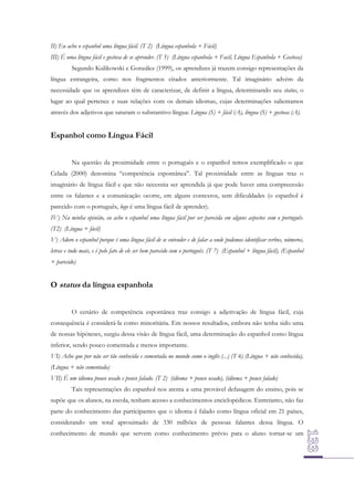 II) Eu acho o espanhol uma língua fácil. (T 2) (Língua espanhola + Fácil)
III) É uma língua fácil e gostosa de se aprender. (T 5) (Língua espanhola + Facil, Língua Espanhola + Gostosa)
Segundo Kulikowski e González (1999), os aprendizes já trazem consigo representações da
língua estrangeira, como nos fragmentos citados anteriormente. Tal imaginário advém da
necessidade que os aprendizes têm de caracterizar, de definir a língua, determinando seu status, o
lugar ao qual pertence e suas relações com os demais idiomas, cujas determinações salientamos
através dos adjetivos que saturam o substantivo língua: Língua (S) + fácil (A), língua (S) + gostosa (A).

Espanhol como Língua Fácil
Na questão da proximidade entre o português e o espanhol temos exemplificado o que
Celada (2000) denomina “competência espontânea”. Tal proximidade entre as línguas traz o
imaginário de língua fácil e que não necessita ser aprendida já que pode haver uma compreensão
entre os falantes e a comunicação ocorre, em alguns contextos, sem dificuldades (o espanhol é
parecido com o português, logo é uma língua fácil de aprender).
IV) Na minha opinião, eu acho o espanhol uma língua fácil por ser parecida em alguns aspectos com o português.
(T2) (Língua + fácil)
V) Adoro o espanhol porque é uma língua fácil de se entender e de falar a onde podemos identificar verbos, números,
letras e tudo mais, e é pelo fato de ele ser bem parecido com o português. (T 7) (Espanhol + língua fácil), (Espanhol
+ parecido)

O status da língua espanhola
O cenário de competência espontânea traz consigo a adjetivação de língua fácil, cuja
consequência é considerá-la como minoritária. Em nossos resultados, embora não tenha sido uma
de nossas hipóteses, surgiu dessa visão de língua fácil, uma determinação do espanhol como língua
inferior, sendo pouco comentada e menos importante.
VI) Acho que por não ser tão conhecida e comentada no mundo como o inglês (...) (T 6) (Língua + não conhecida),
(Língua + não comentada)
VII) É um idioma pouco usado e pouco falado. (T 2) (idioma + pouco usado), (idioma + pouco falado)
Tais representações do espanhol nos atenta a uma provável defasagem do ensino, pois se
supõe que os alunos, na escola, tenham acesso a conhecimentos enciclopédicos. Entretanto, não faz
parte do conhecimento das participantes que o idioma é falado como língua oficial em 21 países,
considerando um total aproximado de 330 milhões de pessoas falantes dessa língua. O
conhecimento de mundo que servem como conhecimento prévio para o aluno tornar-se um

 