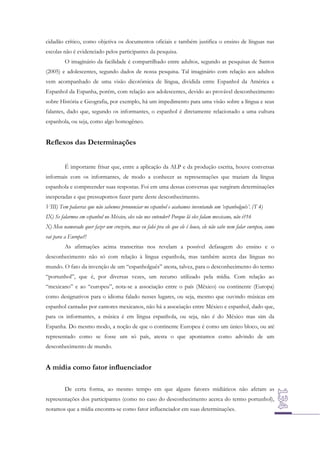 cidadão crítico, como objetiva os documentos oficiais e também justifica o ensino de línguas nas
escolas não é evidenciado pelos participantes da pesquisa.
O imaginário da facilidade é compartilhado entre adultos, segundo as pesquisas de Santos
(2005) e adolescentes, segundo dados de nossa pesquisa. Tal imaginário com relação aos adultos
vem acompanhado de uma visão dicotômica de língua, dividida entre Espanhol da América e
Espanhol da Espanha, porém, com relação aos adolescentes, devido ao provável desconhecimento
sobre História e Geografia, por exemplo, há um impedimento para uma visão sobre a língua e seus
falantes, dado que, segundo os informantes, o espanhol é diretamente relacionado a uma cultura
espanhola, ou seja, como algo homogêneo.

Reflexos das Determinações
É importante frisar que, entre a aplicação da ALP e da produção escrita, houve conversas
informais com os informantes, de modo a conhecer as representações que traziam da língua
espanhola e compreender suas respostas. Foi em uma dessas conversas que surgiram determinações
inesperadas e que pressupomos fazer parte deste desconhecimento.
VIII) Tem palavras que não sabemos pronunciar no espanhol e acabamos inventando um ‘espanholguês’. (T 4)
IX) Se falarmos em espanhol no México, eles vão nos entender? Porque lá eles falam mexicano, não é?16
X) Meu namorado quer fazer um cruzeiro, mas eu falei pra ele que ele é louco, ele não sabe nem falar europeu, como
vai para a Europa?!
As afirmações acima transcritas nos revelam a possível defasagem do ensino e o
desconhecimento não só com relação à língua espanhola, mas também acerca das línguas no
mundo. O fato da invenção de um “espanholguês” atesta, talvez, para o desconhecimento do termo
“portunhol”, que é, por diversas vezes, um recurso utilizado pela mídia. Com relação ao
“mexicano” e ao “europeu”, nota-se a associação entre o país (México) ou continente (Europa)
como designativos para o idioma falado nesses lugares, ou seja, mesmo que ouvindo músicas em
espanhol cantadas por cantores mexicanos, não há a associação entre México e espanhol, dado que,
para os informantes, a música é em língua espanhola, ou seja, não é do México mas sim da
Espanha. Do mesmo modo, a noção de que o continente Europeu é como um único bloco, ou até
representado como se fosse um só país, atesta o que apontamos como advindo de um
desconhecimento de mundo.

A mídia como fator influenciador
De certa forma, ao mesmo tempo em que alguns fatores midiáticos não afetam as
representações dos participantes (como no caso do desconhecimento acerca do termo portunhol),
notamos que a mídia encontra-se como fator influenciador em suas determinações.

 
