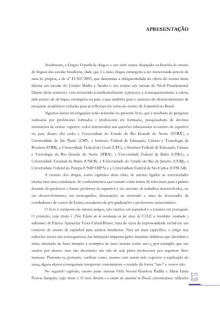 APRESENTAÇÃO

Atualmente, a Língua Espanhola chegou a um status nunca alcançado na história do ensino
de línguas das escolas brasileiras, dado que é a única língua estrangeira a ser mencionada através de
uma lei própria, a de nº 11.161/2005, que determina a obrigatoriedade da oferta do ensino deste
idioma em escolas do Ensino Médio e faculta o seu ensino em turmas de Nível Fundamental.
Diante deste contexto, vem crescendo consideravelmente a procura, e consequentemente a oferta,
pelo ensino de tal língua estrangeira no país, o que também gera o aumento do desenvolvimento de
pesquisas acadêmicas voltadas para as reflexões em torno do ensino de Espanhol no Brasil.
Algumas destas investigações estão relatadas no presente livro, que é resultado de pesquisas
realizadas por professores formados e professores em formação, pesquisadores de diversas
instituições de ensino superior, todos interessados nas questões relacionadas ao ensino de espanhol
no país, dentre elas estão a Universidade do Estado do Rio Grande do Norte (UERN), a
Universidade de São Paulo (USP), o Instituto Federal de Educação, Ciência e Tecnologia de
Roraima (IFRR), a Universidade Federal do Ceará (UFC), o Instituto Federal de Educação, Ciência
e Tecnologia do Rio Grande do Norte (IFRN), a Universidade Federal da Bahia (UFBA), a
Universidade Estadual da Bahia (UNEB), a Universidade do Estado do Rio de Janeiro (UERJ), a
Universidade Federal do Pampa (UNIPAMPA) e a Universidade Federal de São Carlos (UFSCAR).
A reunião dos artigos, como capítulos desta obra, de autores ligados às universidades
citadas traz uma socialização de conhecimentos que versam sobre temas de relevância para a prática
docente do professor e futuro professor de espanhol e são recortes de trabalhos desenvolvidos, ou
em desenvolvimento, em monografias, dissertações de mestrado e teses de doutorados de
concludentes de cursos de Letras, estudantes de pós-graduações e professores universitários.
O livro é composto de catorze artigos, três escritos em espanhol e o restante em português.
O primeiro, cujo título é (No) Efectos de la enseñanza en las clases de E/LE a brasileños: resultados y
reflexiones, de Fátima Aparecida Teves Cabral Bruno, trata do tema da impessoalidade verbal em um
contexto de ensino de espanhol para adultos brasileiros. Para ser mais específico, o artigo traz
reflexões acerca das consequências das limitações impostas pelos materiais didáticos que abordam o
tema, deixando de fazer menção a exemplos de itens lexicais como uno/a, por exemplo, que são
usados por alunos, mas não abordados em sala de aula pelos professores por seguirem ditos
manuais. Pretende-se, portanto, verificar como, mesmo sem terem sido expostos a explicação do
tema, alguns alunos conseguiram interpretar corretamente o sentido da forma “uno” e outros não.
No segundo capítulo, escrito pelas autoras Orfa Noemí Gamboa Padilla e Maria Lúcia
Pessoa Sampaio, cujo título é O texto literário e o ensino do espanhol no Brasil, encontramos reflexões

 