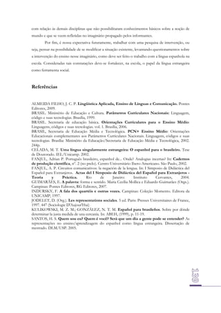 com relação às demais disciplinas que não possibilitaram conhecimentos básicos sobre a noção de
mundo e que se veem refletidas no imaginário propagado pelos informantes.
Por fim, é nossa expectativa futuramente, trabalhar com uma pesquisa de intervenção, ou
seja, pensar na possibilidade de se modificar a situação existente, levantando questionamentos sobre
a intervenção do ensino nesse imaginário, como deve ser feito o trabalho com a língua espanhola na
escola. Consideradas tais constatações deve-se fortalecer, na escola, o papel da língua estrangeira
como ferramenta social.

Referências
ALMEIDA FILHO, J. C. P. Lingüística Aplicada, Ensino de Línguas e Comunicação. Pontes
Editores, 2009.
BRASIL. Ministério de Educação e Cultura. Parâmetros Curriculares Nacionais: Linguagem,
código e suas tecnologias. Brasília, 1999.
BRASIL. Secretaria de educação básica. Orientações Curriculares para o Ensino Médio:
Linguagens, códigos e suas tecnologias. vol. 1. Brasília, 2006.
BRASIL, Secretaria de Educação Média e Tecnológica. PCN+ Ensino Médio: Orientações
Educacionais complementares aos Parâmetros Curriculares Nacionais. Linguagens, códigos e suas
tecnologias. Brasília: Ministério da Educação/Secretaria de Educação Média e Tecnológica, 2002.
244p.
CELADA, M. T. Uma língua singularmente estrangeira: O espanhol para o brasileiro. Tese
de Doutorado. IEL/Unicamp. 2002.
FANJUL, Adrian P. Português brasileiro, espanhol de... Onde? Analogias incertas? In: Cadernos
de produção científica, nº. 2 (no prelo). Centro Universitário Ibero-Americano. São Paulo, 2002.
FANJUL, A. P. Circuitos comunicativos: la negación de la lengua. In: I Simposio de Didáctica del
Español para Extranjeros. Actas del I Simposio de Didáctica del Español para Extranjeros Teoría
y
Práctica.
Rio
de
Janeiro:
Instituto
Cervantes,
2004.
GUIMARÃES, E. A palavra: forma e sentido. Maria Cecília Mollica e Eduardo Guimarães (Orgs.).
Campinas: Pontes Editores, RG Editores, 2007.
INDURSKY, F. A fala dos quartéis e outras vozes. Campinas: Coleção Momento. Editora da
UNICAMP, 1997.
JODELET, D. (Org.). Les representations sociales. 5 ed. Paris: Presses Universitaires de France,
1997. 447 (Sociologie D'Aujour'Hui)
KULIKOWSKI, M. Z. M.; GONZÁLEZ, N. T. M. Español para brasileños. Sobre por dónde
determinar la justa medida de una cercanía. In: ABEH, (1999), p. 11-19.
SANTOS, H. S. Quem sou eu? Quem é você? Será que um dia a gente pode se entender? As
representações no ensino/aprendizagem do espanhol como língua estrangeira. Dissertação de
mestrado. DLM/USP. 2005.

 