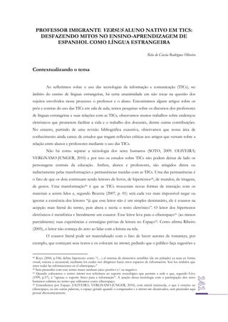 PROFESSOR IMIGRANTE VERSUS ALUNO NATIVO EM TICS:
DESFAZENDO MITOS NO ENSINO-APRENDIZAGEM DE
ESPANHOL COMO LÍNGUA ESTRANGEIRA
Rita de Cássia Rodrigues Oliveira

Contextualizando o tema
Ao refletirmos sobre o uso das tecnologias da informação e comunicação (TICs), no
âmbito do ensino de línguas estrangeiras, há certa unanimidade em não tocar na questão dos
sujeitos envolvidos nesse processo: o professor e o aluno. Encontramos alguns artigos sobre os
prós e contras do uso das TICs em sala de aula, temos pesquisas sobre os discursos dos professores
de línguas estrangeiras e suas relações com as TICs, observamos muitos trabalhos sobre endereços
eletrônicos que prometem facilitar a vida e o trabalho dos docentes, dentre outras contribuições.
No entanto, partindo de uma revisão bibliográfica exaustiva, observamos que nossa área de
conhecimento ainda carece de estudos que tragam reflexões críticas aos artigos que versam sobre a
relação entre alunos e professores mediante o uso das TICs.
Não há como separar a tecnologia dos seres humanos (SOTO, 2009. OLIVEIRA;
VERGNANO-JUNGER, 2010) e por isso os estudos sobre TICs não podem deixar de lado os
personagens centrais da educação. Ambos, alunos e professores, são atingidos direta ou
indiretamente pelas transformações e permanências trazidas com as TICs. Uma das permanências é
o fato de que os dois continuam sendo leitores de livros, de hipertextos49, de mundos, de imagens,
de gestos. Uma transformação50 é que as TICs trouxeram novas formas de interação com os
materiais a serem lidos e, segundo Bezerra (2007, p. 01) será cada vez mais impossível negar ou
ignorar a existência dos leitores “já que esse leitor não é um simples destinatário, ele é coautor na
acepção mais literal do termo, pois altera e recria o texto eletrônico”. O leitor dos hipertextos
eletrônicos é metafórica e literalmente um coautor. Esse leitor leva para o ciberespaço51 (ao menos
parcialmente) suas experiências e estratégias prévias de leitura no Espaço52. Como afirma Ribeiro
(2005), o leitor não começa do zero ao lidar com a leitura na tela.
O coautor literal pode ser materializado com o fato de haver autores de romances, por
exemplo, que começam seus textos e os colocam na internet, pedindo que o público faça sugestões e

49 Royo (2004, p.106) define hipertexto como “(…) el sistema de elementos sensibles (de ser pulsado) ya sean en forma
visual, sonora o secuencial, mediante los cuales nos dirigimos hacia otros espacios de información. Son los nódulos que
unen todas las informaciones en el ciberespaço.”
50 Sem pretender com esse termo trazer nenhum juízo positivo e/ ou negativo.
51 Quando colocamos o termo internet nos referimos ao suporte tecnológico que permite a rede e que, segundo Lévy
(1999, p.57), é “apenas o suporte físico para a informação”. A junção dessa tecnologia com a participação dos seres
humanos culmina no termo que utilizamos como ciberespaço.
52 Entendemos por Espaço (OLIVEIRA; VERGNANO-JUNGER, 2010), com inicial maiúscula, o que é externo ao
ciberespaço, ou em outras palavras, o espaço gerado quando o computador e a internet são desativados, sem pretender aqui
pensar dicotomicamente.

 