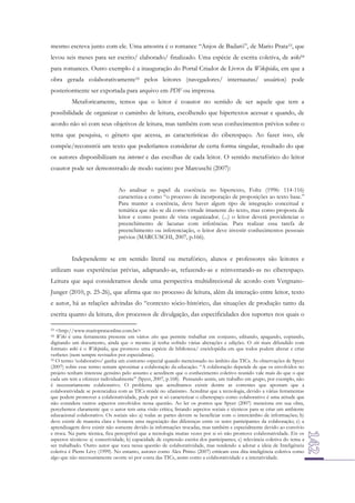 mesmo escreva junto com ele. Uma amostra é o romance “Anjos de Badaró”, de Mario Prata53, que
levou seis meses para ser escrito/ elaborado/ finalizado. Uma espécie de escrita coletiva, de wiki54
para romances. Outro exemplo é a inauguração do Portal Criador de Livros da Wikipédia, em que a
obra gerada colaborativamente55 pelos leitores (navegadores/ internautas/ usuários) pode
posteriormente ser exportada para arquivo em PDF ou impressa.
Metaforicamente, temos que o leitor é coautor no sentido de ser aquele que tem a
possibilidade de organizar o caminho de leitura, escolhendo que hipertextos acessar e quando, de
acordo não só com seus objetivos de leitura, mas também com seus conhecimentos prévios sobre o
tema que pesquisa, o gênero que acessa, as características do ciberespaço. Ao fazer isso, ele
compõe/reconstrói um texto que poderíamos considerar de certa forma singular, resultado do que
os autores disponibilizam na internet e das escolhas de cada leitor. O sentido metafórico do leitor
coautor pode ser demonstrado de modo sucinto por Marcuschi (2007):
Ao analisar o papel da coerência no hipertexto, Foltz (1996: 114-116)
caracteriza-a como “o processo de incorporação de proposições ao texto base.”
Para manter a coerência, deve haver algum tipo de integração conceitual e
temática que não se dá como virtude imanente do texto, mas como proposta de
leitor e como ponto de vista organizador. (...) o leitor deverá providenciar o
preenchimento de lacunas com inferências. Para realizar essa tarefa de
preenchimento ou inferenciação, o leitor deve investir conhecimentos pessoais
prévios (MARCUSCHI, 2007, p.166).

Independente se em sentido literal ou metafórico, alunos e professores são leitores e
utilizam suas experiências prévias, adaptando-as, refazendo-as e reinventando-as no ciberespaço.
Leitura que aqui consideramos desde uma perspectiva multidirecional de acordo com VergnanoJunger (2010, p. 25-26), que afirma que no processo de leitura, além da interação entre leitor, texto
e autor, há as relações advindas do “contexto sócio-histórico, das situações de produção tanto da
escrita quanto da leitura, dos processos de divulgação, das especificidades dos suportes nos quais o
<http://www.marioprataonline.com.br>
Wiki é uma ferramenta presente em vários sites que permite trabalhar em conjunto, editando, apagando, copiando,
digitando um documento, ainda que o mesmo já tenha sofrido várias alterações e edições. O site mais difundido com
formato wiki é o Wikipédia, que promove uma espécie de biblioteca/ enciclopédia em que todos podem alterar e criar
verbetes (nem sempre revisados por especialistas).
55 O termo ‘colaborativo’ ganha um contorno especial quando mencionado no âmbito das TICs. As observações de Spyer
(2007) sobre esse termo tentam aproximar a colaboração da educação. “A colaboração depende de que os envolvidos no
projeto tenham interesse genuíno pelo assunto e acreditem que o conhecimento coletivo reunido vale mais do que o que
cada um tem a oferecer individualmente” (Spyer, 2007, p.168). Pensando assim, um trabalho em grupo, por exemplo, não
é necessariamente colaborativo. O problema que acreditamos existir dentre as correntes que apostam que a
colaboratividade se potencializa com as TICs reside no ufanismo. Acreditar que a tecnologia, devido a várias ferramentas
que podem promover a colaboratividade, pode por si só caracterizar o ciberespaço como colaborativo é uma atitude que
não considera outros aspectos envolvidos nessa questão. Ao ler os pontos que Spyer (2007) menciona em sua obra,
percebemos claramente que o autor tem uma visão crítica, listando aspectos sociais e técnicos para se criar um ambiente
educacional colaborativo. Os sociais são: a) todas as partes devem se beneficiar com o intercâmbio de informações; b)
deve existir de maneira clara e honesta uma negociação das diferenças entre os seres participantes da colaboração; c) a
aprendizagem deve existir não somente devido às informações trocadas, mas também e especialmente devido ao convívio
e troca. Na parte técnica, fica perceptível que a tecnologia muitas vezes por si só não promove colaboratividade. Eis os
aspectos técnicos: a) conectividade; b) capacidade de expressão escrita dos participantes; c) relevância coletiva do tema a
ser trabalhado. Outro autor que toca nessa questão de colaboratividade, mas tendendo a adotar a ideia de Inteligência
coletiva é Pierre Lévy (1999). No entanto, autores como Alex Primo (2007) criticam essa dita inteligência coletiva como
algo que não necessariamente ocorre só por conta das TICs, assim como a colaboratividade e a interatividade.
53
54

 