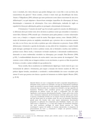 texto é veiculado, dos vários discursos que podem dialogar com o texto lido e com seu leitor, das
características dos gêneros”. Nesse sentido, a leitura é muito mais que decodificação das letras.
Arrarte e Villapadierna (2001) afirmam que tanto professores como alunos necessitam de uma nova
alfabetização56, na qual adquiram e desenvolvam estratégias (específicas do ciberespaço) de busca,
discriminação e tratamento de informações. Essa nova alfabetização, traduzida do inglês ao
espanhol de literacy por alfabetización, ganhou no português a denominação de letramento.
O letramento é “conceito da moda” que foi revisado a partir do conceito de alfabetização e
se diferencia deste por incluir como alvos da leitura as práticas sociais que circundam os materiais a
serem lidos. Kleiman (1998) entende que o letramento passa pelas práticas e eventos relacionados
com o uso, a função e o impacto social da escrita. Para alguns autores, como Almeida (2009), a
noção de letramento precisa ser ampliada, entendendo que o processo não se concentra somente
nas telas ou nos livros, mas em todas as práticas que estão subjacentes ao processo. Soares (2002)
delineia para o letramento a questão da interação, ou seja, além de ler e interpretar, o sujeito letrado
pode interagir e participar de eventos e práticas sociais, não se limitando a receber, mas também a
produzir textos. Desse modo, o letramento revisitado atualmente é denominado multiletramento,
abarcando os textos multimodais veiculados no ciberespaço, por exemplo. Para Dionísio (2008,
p.120), “a multimodalidade discursiva da escrita ainda é uma área carente de investigações”. Não
somente o texto verbal, mas as imagens estáticas ou em movimento, os gestos ao falar são passíveis
de leitura e aí reside o caráter múltiplo do que podemos ler.
Nesse sentido, fala-se atualmente no multiletramento digital que é muito mais do que o uso
instrumental de softwares e ferramentas, pois requer a inserção dos leitores usuários de TICs em
práticas digitais letradas, entendendo e ressaltando a multimodalidade dos textos veiculados pela
internet. O autor que pontua com clareza a questão do letramento no âmbito digital é Buzato (2001,
p. 29-30)
Quando falamos em usar o computador de modo a responder adequadamente a
demandas sociais, estamos nos referindo a um tipo de conhecimento semelhante
àquele que permite às pessoas letradas responder adequadamente às demandas
sociais por meio da escrita, isto é, estamos nos referindo a um tipo específico de
letramento. Podemos então considerar pessoas que conseguem participar
plenamente de práticas sociais nas quais o computador tem um papel
significativo como pessoas eletronicamente letradas. A rigor, assim como ocorre
com o letramento tradicional, não há letramento eletrônico pleno, pois mesmo
as pessoas consideradas letradas em seu círculo social são iletradas para textos
que não fazem parte de sua prática social. No caso do letramento eletrônico,
grande parte dos letrados sabe como operar minimamente determinados
programas ou aplicações do computador para finalidades simples, tais como
editar textos e imprimi-los (...) os mais altos estágios do letramento eletrônico
são, neste momento, privilegio de muito poucas pessoas, ou “elites
tecnológicas”, capazes de moldar os sistemas operacionais, os programas de
processamento de texto (...) letramento é sempre um processo contínuo,
orgânico, em movimento.
56 Entendemos que o conceito de nova alfabetização utilizado pelos referidos autores é muito próximo do que
consideramos letramento digital.

 