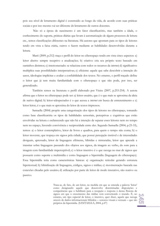 pois seu nível de letramento digital é construído ao longo da vida, de acordo com suas práticas
sociais e por isso mesmo vai ser diferente do letramento de outros docentes.
Não só a época de nascimento é um fator classificatório, mas também a idade, o
conhecimento do suporte, práticas diárias que levam à automatização de alguns processos de leitura
etc., temos classificações diferentes na literatura. Há autores que apontam para os tipos de leitores
tendo em vista a faixa etária, outros o fazem mediante as habilidades desenvolvidas durante a
leitura.
Martí (2009, p.212) traça o perfil do leitor no ciberespaço tendo em vista cinco aspectos: a)
leitor aberto: sempre receptivo a atualizações; b) criativo: cria seu próprio texto baseado em
caminhos distintos; c) interconectado: se relaciona com todos os recursos da internet; d) significativo:
multiplica suas possibilidades interpretativas; e) eficiente: aquele que sabe descobrir a intenção do
autor, ideologias implícitas e avaliar a confiabilidade dos textos. No entanto, o perfil traçado define
o leitor que já tem muita familiaridade com o ciberespaço e que não pode, por isso, ser
generalizado.
Também temos na literatura o perfil elaborado por Vieira (2007, p.253-254). A autora
afirma que o leitor no ciberespaço pode ser: a) leitor-usuário, que é o que mais se aproxima da ideia
de nativo digital; b) leitor-telespectador é o que acessa a internet em busca de entretenimento e c)
leitor-leitor, é o que mais se aproxima do leitor de textos impressos.
Santaella (2004) propõe uma categorização dos tipos de leitores no ciberespaço, tomando
como base classificatória os tipos de habilidades sensoriais, perceptivas e cognitivas que estão
envolvidas na leitura e esclarecendo que não há a intenção de separar esses leitores nem no tempo
nem no espaço, havendo convivência e reciprocidade entre eles. Segundo Santaella (2004, p.23-33),
temos: a) o leitor contemplativo, leitor de livros e quadros, para quem o tempo não conta; b) o
leitor movente, que tropeça em signos pela cidade, que possui percepção instável e de intensidades
desiguais, apressado, leitor de linguagens efêmeras, híbridas e misturadas, leitor que aprende a
transitar sobre linguagens passando dos objetos aos signos, da imagem ao verbo, do som para a
imagem com familiaridade imperceptível; c) o leitor imersivo é o que navega no mar de signos que
possuem como suporte a multimídia e como linguagem a hipermídia (linguagem do ciberespaço).
Essa hipermídia teria como características básicas: a) organização reticular gerando estrutura
hipertextual; b) hibridização de linguagens, códigos, signos e mídias; c) movimentação baseada nas
conexões clicadas pelo usuário; d) utilização por parte do leitor de modo interativo, não reativo ou
passivo.
Trata-se, de fato, de um leitor, na medida em que se entenda a palavra ‘leitor’
como designando aquele que desenvolve determinadas disposições e
competências que o habilitam para a recepção e resposta à densa floresta de
signos em que o crescimento das mídias vem convertendo o mundo. É, no
entanto, um tipo especial de leitor, o imersivo, quer dizer, aquele que navega
através de dados informacionais híbridos – sonoros visuais e textuais – que são
próprios da hipermídia. (SANTAELLA, 2004, p.47)

 