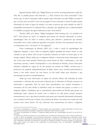 Segundo Prensky (2001, p.2), “Digital Natives are used to receiving information really fast.
They like to parallel process and multi-task (…) They function best when networked.”59 Será
mesmo que os nativos funcionam melhor quando estão conectados em rede? Melhor em quê? O
que é de fato estar em rede? É estar em um grupo? É estar conectado à internet? É poder receber
informações de todas as partes do mundo e de todas as pessoas que estão também na rede? É
compartilhar documentos? É colaborar? Para a educação, que significado tem a colaboratividade?
Os trabalhos em grupos são agora colaborativos (não o eram antes?)?
Prensky (2001, p.3) afirma: “Digital Immigrants think learning can´t (or shouldn´t) be
fun”60. Não precisa ser nativo ou imigrante para pensar em diversão relacionada ao ensinoaprendizagem. Não são todos os teóricos, alunos, pais, diretores e professores que adotam/
concordam com a teoria e prática do aprender com prazer/ diversão. Esse pensamento não tem a
ver diretamente com o “ser nativo” ou “ser imigrante”.
Outra consideração de Prensky (2001, p.2) é sobre o modo de aprendizagem dos
imigrantes. Segundo o autor, todos os imigrantes digitais aprendem do mesmo modo, ou seja,
voltando ao que já sabem. Têm um pé no passado; retornam, em maior ou menor grau, ao seu
sotaque original. Afirma, ainda, que os imigrantes utilizam a internet para buscar informações, mas
não a têm como fonte primeira. Partem para outras formas de obter a informação, e caso não
encontrem, acessam a internet. Contrapondo-se a essa afirmação de Prensky, nossas observações
informais, realizadas no espaço de um dos projetos de extensão da UERJ 61, mostram que os
professores de espanhol, independentemente da idade, muitas vezes, recorrem primeiramente à
internet e, não tendo sucesso em suas buscas, ou não tendo tempo para selecionar o que
encontraram, recorrem ao material impresso.
Ainda que essas observações no espaço de extensão tenham sido realizadas de modo
assistemático e informal, elas servem para evidenciar que as afirmações de Prensky merecem ser
relativizadas e repensadas. Não há como fazer generalizações sem estudos sistemáticos e
constantes; não há como dividir os indivíduos atuais em somente dois grupos: os nativos e os
imigrantes digitais. Acreditamos que as características apresentadas por Prensky para propor sua
classificação sejam variáveis de acordo com os objetivos de cada pessoa (estudo, pesquisa,
entretenimento), com o que deseja comunicar, para quem quer transmitir determinada informação,
com a situação social em que se insere, com as práticas de leitura e de escrita com as quais têm mais
contato, entre outros fatores. Ou seja, relacionar essas características de nativos e imigrantes

O trecho correspondente na tradução é: “Nativos digitais estão acostumados a receber informações de modo muito
rápido. Gostam de processos paralelos e multitarefas. Funcionam melhor quando em rede.”
60 O trecho correspondente na tradução é: “Imigrantes digitais pensam que a aprendizagem não pode (ou não deve) ser
divertida.”
61 O projeto de extensão em questão tem como público alvo os professores de ELE, bem como os futuros professores,
ou seja, os alunos de graduação. Essa observação assistemática e informal foi fundamental para embasarmos nossas
reflexões sobre as nomenclaturas classificatórias dos sujeitos que se relacionam com as TICs. Essas e outras discussões
estão explicitadas e discutidas na dissertação de mestrado em Linguística intitulada “Navegar na imagem e se reencontrar
com o texto escrito: um estudo de caso exploratório do processamento leitor no ciberespaço” (RODRIGUESOLIVEIRA, 2011).
59

 