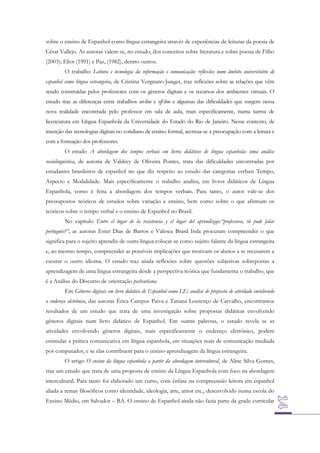 sobre o ensino de Espanhol como língua estrangeira através de experiências de leituras da poesia de
César Vallejo. As autoras valem-se, no estudo, dos conceitos sobre literatura e sobre poesia de Filho
(2003); Eliot (1991) e Paz, (1982), dentro outros.
O trabalho Leitura e tecnologia da informação e comunicação: reflexões num âmbito universitário de
espanhol como língua estrangeira, de Cristina Vergnano-Junger, traz reflexões sobre as relações que vêm
sendo construídas pelos professores com os gêneros digitais e os recursos dos ambientes virtuais. O
estudo traz as diferenças entre trabalhos on-line e off-line e algumas das dificuldades que surgem nessa
nova realidade encontrada pelo professor em sala de aula, mais especificamente, numa turma de
licenciatura em Língua Espanhola da Universidade do Estado do Rio de Janeiro. Nesse contexto, de
inserção das tecnologias digitais no cotidiano de ensino formal, acentua-se a preocupação com a leitura e
com a formação dos professores.
O estudo A abordagem dos tempos verbais em livros didáticos de língua espanhola: uma análise
sociolinguística, de autoria de Valdecy de Oliveira Pontes, trata das dificuldades encontradas por
estudantes brasileiros de espanhol no que diz respeito ao estudo das categorias verbais Tempo,
Aspecto e Modalidade. Mais especificamente o trabalho analisa, em livros didáticos de Língua
Espanhola, como é feita a abordagem dos tempos verbais. Para tanto, o autor vale-se dos
pressupostos teóricos de estudos sobre variação e ensino, bem como sobre o que afirmam os
teóricos sobre o tempo verbal e o ensino de Espanhol no Brasil.
No capítulo Entre el lugar de la resistencia y el lugar del aprendizaje:“professora, tú pode falar
português?”, as autoras Ester Dias de Barros e Valesca Brasil Irala procuram compreender o que
significa para o sujeito aprendiz de outra língua colocar-se como sujeito falante da língua estrangeira
e, ao mesmo tempo, compreender as possíveis implicações que motivam os alunos a se recusarem a
escutar o outro idioma. O estudo traz ainda reflexões sobre questões subjetivas sobrepostas a
aprendizagem de uma língua estrangeira desde a perspectiva teórica que fundamenta o trabalho, que
é a Análise do Discurso de orientação pecheutiana.
Em Gêneros digitais em livro didático de Espanhol como LE: análise de proposta de atividade envolvendo
o endereço eletrônico, das autoras Érica Campos Paiva e Tatiana Lourenço de Carvalho, encontramos
resultados de um estudo que trata de uma investigação sobre propostas didáticas envolvendo
gêneros digitais num livro didático de Espanhol. Em outras palavras, o estudo revela se as
atividades envolvendo gêneros digitais, mais especificamente o endereço eletrônico, podem
estimular a prática comunicativa em língua espanhola, em situações reais de comunicação mediada
por computador, e se elas contribuem para o ensino-aprendizagem da língua estrangeira.
O artigo O ensino da língua espanhola a partir da abordagem intercultural, de Aline Silva Gomes,
traz um estudo que trata de uma proposta de ensino da Língua Espanhola com foco na abordagem
intercultural. Para tanto foi elaborado um curso, com ênfase na compreensão leitora em espanhol
aliada a temas filosóficos como identidade, ideologia, arte, amor etc., desenvolvido numa escola do
Ensino Médio, em Salvador – BA. O ensino de Espanhol ainda não fazia parte da grade curricular

 