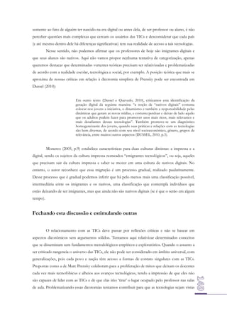 somente ao fato de alguém ter nascido na era digital ou antes dela, de ser professor ou aluno, é não
perceber questões mais complexas que cercam os usuários das TICs e desconsiderar que cada país
(e até mesmo dentro dele há diferenças significativas) tem sua realidade de acesso a tais tecnologias.
Nesse sentido, não podemos afirmar que os professores de hoje são imigrantes digitais e
que seus alunos são nativos. Aqui não vamos propor nenhuma tentativa de categorização, apenas
queremos destacar que determinadas vertentes teóricas precisam ser relativizadas e problematizadas
de acordo com a realidade escolar, tecnológica e social, por exemplo. A posição teórica que mais se
aproxima de nossas críticas em relação à dicotomia simplista de Prensky pode ser encontrada em
Dussel (2010):
Em outro texto (Dussel e Quevedo, 2010), criticamos esta identificação da
geração digital da seguinte maneira: “a noção de “nativos digitais” costuma
colocar nos jovens a iniciativa, o dinamismo e também a responsabilidade pelas
dinâmicas que geram as novas mídias, e costuma perdoar e deixar de lado aquilo
que os adultos podem fazer para promover usos mais ricos, mais relevantes e
mais desafiantes dessas tecnologias”. Também promove-se um diagnóstico
homogeneizante dos jovens, quando suas práticas e relações com as tecnologias
são bem diversas, de acordo com seu nível socioeconômico, gênero, grupos de
relevância, entre muitos outros aspectos (DUSSEL, 2010, p.3).

Monereo (2005, p.9) estabelece características para duas culturas distintas: a impressa e a
digital, sendo os sujeitos da cultura impressa nomeados “emigrantes tecnológicos”, ou seja, aqueles
que precisam sair da cultura impressa e saber se mover em uma cultura de nativos digitais. No
entanto, o autor reconhece que essa migração é um processo gradual, realizado paulatinamente.
Desse processo que é gradual podemos inferir que há pelo menos mais uma classificação possível,
intermediária entre os imigrantes e os nativos, uma classificação que contempla indivíduos que
estão deixando de ser imigrantes, mas que ainda não são nativos digitais (se é que o serão em algum
tempo).

Fechando esta discussão e estimulando outras
O relacionamento com as TICs deve passar por reflexões críticas e não se basear em
aspectos dicotômicos sem argumentos sólidos. Tentamos aqui relativizar determinados conceitos
que se disseminam sem fundamentos metodológicos empíricos e exploratórios. Quando o assunto a
ser criticado tangencia o universo das TICs, ele não pode ser considerado em âmbito universal, com
generalizações, pois cada povo e nação têm acesso a formas de contato singulares com as TICs.
Propostas como a de Marc Prensky colaboram para a proliferação de mitos que deixam os docentes
cada vez mais tecnofóbicos e alheios aos avanços tecnológicos, tendo a impressão de que eles não
são capazes de lidar com as TICs e de que elas irão ‘tirar’ o lugar ocupado pelo professor nas salas
de aula. Problematizando essas dicotomias tentamos contribuir para que as tecnologias sejam vistas

 