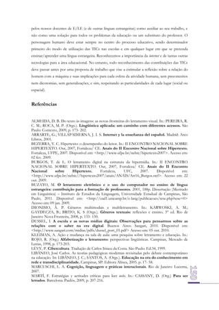 pelos nossos docentes de E/LE (e de outras línguas estrangeiras) como auxiliar ao seu trabalho, e
não como uma solução para todos os problemas da educação ou um substituto do professor. O
personagem humano deve estar sempre no centro do processo educativo, sendo determinador
primeiro do modo de utilização das TICs nas escolas e em qualquer lugar em que se pretenda
ensinar/aprender uma língua estrangeira. Reconhecemos a importância da internet e de tantas outras
tecnologias para a área educacional. No entanto, todo reconhecimento das contribuições das TICs
deve passar antes por uma proposta de trabalho que vise a estimular a reflexão sobre a relação do
homem com a máquina e suas implicações para cada esfera da atividade humana, sem preconceitos
nem dicotomias, sem generalizações, e sim, respeitando as particularidades de cada lugar (social ou
espacial).

Referências
ALMEIDA, D. B. Do texto às imagens: as novas fronteiras do letramento visual. In.: PEREIRA, R.
C. M.; ROCA, M. P. (Orgs.). Lingüística aplicada: um caminho com diferentes acessos. São
Paulo: Contexto, 2009, p. 173- 202.
ARRARTE, G.; VILLAPADIERNA, J. I. S. Internet y la enseñanza del español. Madrid: Arco
Libros, 2001.
BEZERRA, V. C. Hipertexto: o desempenho do leitor. In.: II ENCONTRO NACIONAL SOBRE
HIPERTEXTO. Out, 2007, Fortaleza/ CE. Anais do II Encontro Nacional sobre Hipertexto.
Fortaleza, UFPE, 2007. Disponível em: <http://www.ufpe.br/nehte/hipertexto2007>. Acesso em:
02 fev. 2009.
BURGOS, T. de L. O letramento digital na estrutura da hipermídia. In.: II ENCONTRO
NACIONAL SOBRE HIPERTEXTO. Out, 2007, Fortaleza/ CE. Anais do II Encontro
Nacional
sobre
Hipertexto.
Fortaleza,
UFC,
2007.
Disponível
em:
<http://www.ufpe.br/nehte//hipertexto2007/anais/ANAIS/Art16_Burgos.swf>. Acesso em: 22
out. 2009.
BUZATO, M. O letramento eletrônico e o uso do computador no ensino de língua
estrangeira: contribuição para a formação de professores. 2001, 188p. Dissertação (Mestrado
em Linguística) – Instituto de Estudos da Linguagem, Universidade Estadual de Campinas, São
Paulo, 2011. Disponível em: <http://ead1.unicamp.br/e-lang/publicacoes/tese.php?tese=0>
Acesso em: 09 jan. 2009.
DIONISIO, Â. P. Gêneros multimodais e multiletramento. In.: KARWOSKI, A. M.;
GAYDECZA, B.; BRITO, K. S (Orgs.). Gêneros textuais: reflexões e ensino. 3° ed. Rio de
Janeiro: Nova Fronteira, 2008, p. 133- 150.
DUSSEL, I. A escola e as novas mídias digitais: Observações para pensarmos sobre as
relações com o saber na era digital. Buenos Aires: Sangari, 2010. Disponível em:
<http://www.sangari.com/midias/pdfs/dussel_port_01.pdf> Acesso em: 05 out. 2010.
KLEIMAN, A. Ação e mudança na sala de aula: uma pesquisa sobre letramento e educação. In.:
ROJO, R. (Org.) Alfabetização e letramento: perspectivas lingüísticas. Campinas, Mercado de
Letras, 1998, p. 173-203.
LÉVY, P. Cibercultura. Tradução de Carlos Irineu da Costa. São Paulo: Ed.34, 1999.
LIBÂNEO, José Carlos. As teorias pedagógicas modernas revisitadas pelo debate contemporâneo
na educação. In: LIBÂNEO, J. C.; SANTOS, A. (Orgs.). Educação na era do conhecimento em
rede e transdisciplinaridade. Campinas, SP: Editora Alínea, 2005. p. 17- 58.
MARCUSCHI, L. A. Cognição, linguagem e práticas interacionais. Rio de Janeiro: Lucerna,
2007.
MARTÍ, F. Estratégias y actitudes críticas para leer webs. In.: CASSANY, D. (Org.) Para ser
letrados. Barcelona: Paidós, 2009, p. 207-216.

 